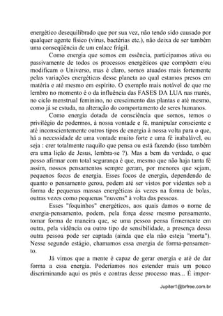 Jupiter1@brfree.com.br
energético desequilibrado que por sua vez, não tendo sido causado por
qualquer agente físico (vírus, bactérias etc.), não deixa de ser também
uma conseqüência de um enlace frágil.
Como energia que somos em essência, participamos ativa ou
passivamente de todos os processos energéticos que compõem e/ou
modificam o Universo, mas é claro, somos atuados mais fortemente
pelas variações energéticas desse planeta ao qual estamos presos em
matéria e até mesmo em espírito. O exemplo mais notável de que me
lembro no momento é o da influência das FASES DA LUA nas marés,
no ciclo menstrual feminino, no crescimento das plantas e até mesmo,
como já se estuda, na alteração do comportamento de seres humanos.
Como energia dotada de consciência que somos, temos o
privilégio de podermos, à nossa vontade e fé, manipular consciente e
até inconscientemente outros tipos de energia à nossa volta para o que,
há a necessidade de uma vontade muito forte e uma fé inabalável, ou
seja : crer totalmente naquilo que pensa ou está fazendo (isso também
era uma lição de Jesus, lembra-se ?). Mas a bem da verdade, o que
posso afirmar com total segurança é que, mesmo que não haja tanta fé
assim, nossos pensamentos sempre geram, por menores que sejam,
pequenos focos de energia. Esses focos de energia, dependendo de
quanto o pensamento gerou, podem até ser vistos por videntes sob a
forma de pequenas massas energéticas às vezes na forma de bolas,
outras vezes como pequenas "nuvens" à volta das pessoas.
Esses "foquinhos" energéticos, aos quais damos o nome de
energia-pensamento, podem, pela força desse mesmo pensamento,
tomar forma de maneira que, se uma pessoa pensa firmemente em
outra, pela vidência ou outro tipo de sensibilidade, a presença dessa
outra pessoa pode ser captada (ainda que ela não esteja "morta").
Nesse segundo estágio, chamamos essa energia de forma-pensamen-
to.
Já vimos que a mente é capaz de gerar energia e até de dar
forma a essa energia. Poderíamos nos estender mais um pouco
discriminando aqui os prós e contras desse processo mas... É impor-
 