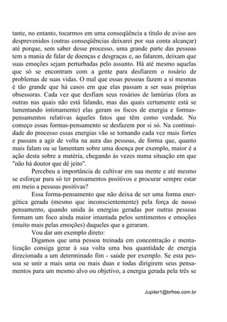 Jupiter1@brfree.com.br
tante, no entanto, tocarmos em uma conseqüência a título de aviso aos
desprevenidos (outras conseqüências deixarei por sua conta alcançar)
até porque, sem saber desse processo, uma grande parte das pessoas
tem a mania de falar de doenças e desgraças e, ao falarem, deixam que
suas emoções sejam perturbadas pelo assunto. Há até mesmo aquelas
que só se encontram com a gente para desfiarem o rosário de
problemas de suas vidas. O mal que essas pessoas fazem a si mesmas
é tão grande que há casos em que elas passam a ser suas próprias
obsessoras. Cada vez que desfiam seus rosários de lamúrias (fora as
outras nas quais não está falando, mas das quais certamente está se
lamentando intimamente) elas geram os focos de energia e formas-
pensamentos relativas àqueles fatos que têm como verdade. No
começo essas formas-pensamento se desfazem por si só. Na continui-
dade do processo essas energias vão se tornando cada vez mais fortes
e passam a agir de volta na aura das pessoas, de forma que, quanto
mais falam ou se lamentam sobre uma doença por exemplo, maior é a
ação desta sobre a matéria, chegando às vezes numa situação em que
"não há doutor que dê jeito".
Percebeu a importância de cultivar em sua mente e até mesmo
se esforçar para só ter pensamentos positivos e procurar sempre estar
em meio a pessoas positivas?
Essa forma-pensamento que não deixa de ser uma forma ener-
gética gerada (mesmo que inconscientemente) pela força de nosso
pensamento, quando unida às energias geradas por outras pessoas
formam um foco ainda maior imantada pelos sentimentos e emoções
(muito mais pelas emoções) daqueles que a geraram.
Vou dar um exemplo direto:
Digamos que uma pessoa treinada em concentração e menta-
lização consiga gerar à sua volta uma boa quantidade de energia
direcionada a um determinado fim - saúde por exemplo. Se esta pes-
soa se unir a mais uma ou mais duas e todas dirigirem seus pensa-
mentos para um mesmo alvo ou objetivo, a energia gerada pela três se
 