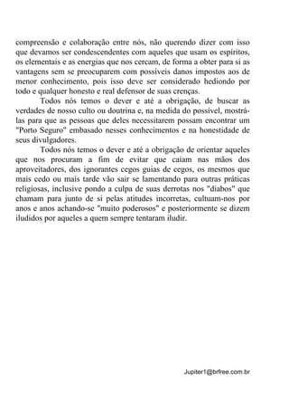 Jupiter1@brfree.com.br
compreensão e colaboração entre nós, não querendo dizer com isso
que devamos ser condescendentes com aqueles que usam os espíritos,
os elementais e as energias que nos cercam, de forma a obter para si as
vantagens sem se preocuparem com possíveis danos impostos aos de
menor conhecimento, pois isso deve ser considerado hediondo por
todo e qualquer honesto e real defensor de suas crenças.
Todos nós temos o dever e até a obrigação, de buscar as
verdades de nosso culto ou doutrina e, na medida do possível, mostrá-
las para que as pessoas que deles necessitarem possam encontrar um
"Porto Seguro" embasado nesses conhecimentos e na honestidade de
seus divulgadores.
Todos nós temos o dever e até a obrigação de orientar aqueles
que nos procuram a fim de evitar que caiam nas mãos dos
aproveitadores, dos ignorantes cegos guias de cegos, os mesmos que
mais cedo ou mais tarde vão sair se lamentando para outras práticas
religiosas, inclusive pondo a culpa de suas derrotas nos "diabos" que
chamam para junto de si pelas atitudes incorretas, cultuam-nos por
anos e anos achando-se "muito poderosos" e posteriormente se dizem
iludidos por aqueles a quem sempre tentaram iludir.
 