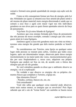 Jupiter1@brfree.com.br
somará e formará uma grande quantidade de energia cuja ação será de
saúde.
Como as três conseguiram formar um foco de energia, pela Lei
das Afinidades (os iguais se atraem) esse foco atrairá (do plano astral e
até mesmo do plano material) mais energia direcionada à saúde que se
somará a esse foco e agirá com maior vigor nos três indivíduos
geradores ou nos alvos para os quais forem apontados através da força
do pensamento.
Veja bem: Eu já estou falando de Egrégora!
Acontece que essa energia formada pela força do pensamento
das três pessoas de nosso exemplo, somada à energia que eles conse-
guem atrair já é uma Egrégora.
Juntemos agora a esses três geradores mais uns vinte ou trinta e
teremos uma energia tão grande que dela muitos poderão se benefi-
ciar.
Se considerarmos um Terreiro, uma Igreja ou qualquer outro
lugar onde pessoas se reunam para cultos, veremos que todos esses
lugares, após um determinados tempo, absorvem parte dessa energia
insistentemente (e na maior parte das vezes, inconscientemente) gera-
das por seus freqüentadores e, nesse caso, adquirem sua própria
Egrégora que poderá ser boa ou má, de acordo com a tônica das
energias que por ali são geradas.
Se você estranhou quando eu disse que o ambiente absorve as
energias, vai aí a explicação:
Na verdade o que absorve as energias são os próprios ele-
mentos físicos que compõem o Terreiro, a Igreja etc.
Que elementos físicos?
- Paredes, cortinas, bancos etc, etc, etc.
Está estranhando?
Você não sabia que qualquer coisa material pode absorver,
umas mais outras menos, as energias que as envolvem? Pois fique
sabendo que até o ato de "tornar bento" um santinho se baseia nessa
 