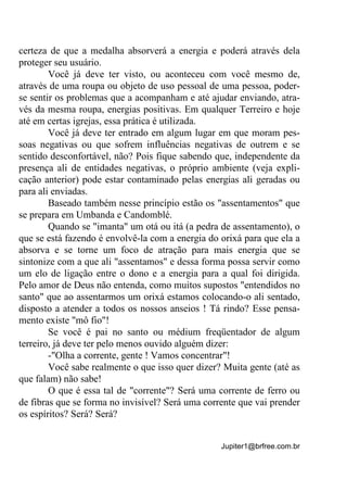 Jupiter1@brfree.com.br
certeza de que a medalha absorverá a energia e poderá através dela
proteger seu usuário.
Você já deve ter visto, ou aconteceu com você mesmo de,
através de uma roupa ou objeto de uso pessoal de uma pessoa, poder-
se sentir os problemas que a acompanham e até ajudar enviando, atra-
vés da mesma roupa, energias positivas. Em qualquer Terreiro e hoje
até em certas igrejas, essa prática é utilizada.
Você já deve ter entrado em algum lugar em que moram pes-
soas negativas ou que sofrem influências negativas de outrem e se
sentido desconfortável, não? Pois fique sabendo que, independente da
presença ali de entidades negativas, o próprio ambiente (veja expli-
cação anterior) pode estar contaminado pelas energias ali geradas ou
para ali enviadas.
Baseado também nesse princípio estão os "assentamentos" que
se prepara em Umbanda e Candomblé.
Quando se "imanta" um otá ou itá (a pedra de assentamento), o
que se está fazendo é envolvê-la com a energia do orixá para que ela a
absorva e se torne um foco de atração para mais energia que se
sintonize com a que ali "assentamos" e dessa forma possa servir como
um elo de ligação entre o dono e a energia para a qual foi dirigida.
Pelo amor de Deus não entenda, como muitos supostos "entendidos no
santo" que ao assentarmos um orixá estamos colocando-o ali sentado,
disposto a atender a todos os nossos anseios ! Tá rindo? Esse pensa-
mento existe "mô fio"!
Se você é pai no santo ou médium freqüentador de algum
terreiro, já deve ter pelo menos ouvido alguém dizer:
-"Olha a corrente, gente ! Vamos concentrar"!
Você sabe realmente o que isso quer dizer? Muita gente (até as
que falam) não sabe!
O que é essa tal de "corrente"? Será uma corrente de ferro ou
de fibras que se forma no invisível? Será uma corrente que vai prender
os espíritos? Será? Será?
 