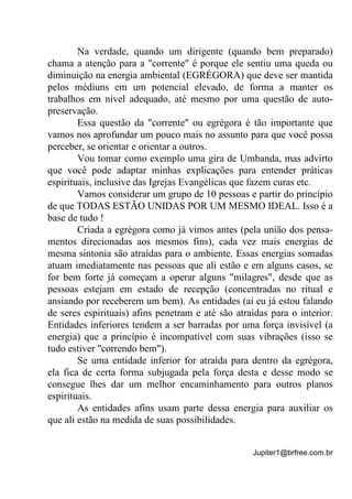 Jupiter1@brfree.com.br
Na verdade, quando um dirigente (quando bem preparado)
chama a atenção para a "corrente" é porque ele sentiu uma queda ou
diminuição na energia ambiental (EGRÉGORA) que deve ser mantida
pelos médiuns em um potencial elevado, de forma a manter os
trabalhos em nível adequado, até mesmo por uma questão de auto-
preservação.
Essa questão da "corrente" ou egrégora é tão importante que
vamos nos aprofundar um pouco mais no assunto para que você possa
perceber, se orientar e orientar a outros.
Vou tomar como exemplo uma gira de Umbanda, mas advirto
que você pode adaptar minhas explicações para entender práticas
espirituais, inclusive das Igrejas Evangélicas que fazem curas etc.
Vamos considerar um grupo de 10 pessoas e partir do princípio
de que TODAS ESTÃO UNIDAS POR UM MESMO IDEAL. Isso é a
base de tudo !
Criada a egrégora como já vimos antes (pela união dos pensa-
mentos direcionadas aos mesmos fins), cada vez mais energias de
mesma sintonia são atraídas para o ambiente. Essas energias somadas
atuam imediatamente nas pessoas que ali estão e em alguns casos, se
for bem forte já começam a operar alguns "milagres", desde que as
pessoas estejam em estado de recepção (concentradas no ritual e
ansiando por receberem um bem). As entidades (aí eu já estou falando
de seres espirituais) afins penetram e até são atraídas para o interior.
Entidades inferiores tendem a ser barradas por uma força invisível (a
energia) que a princípio é incompatível com suas vibrações (isso se
tudo estiver "correndo bem").
Se uma entidade inferior for atraída para dentro da egrégora,
ela fica de certa forma subjugada pela força desta e desse modo se
consegue lhes dar um melhor encaminhamento para outros planos
espirituais.
As entidades afins usam parte dessa energia para auxiliar os
que ali estão na medida de suas possibilidades.
 