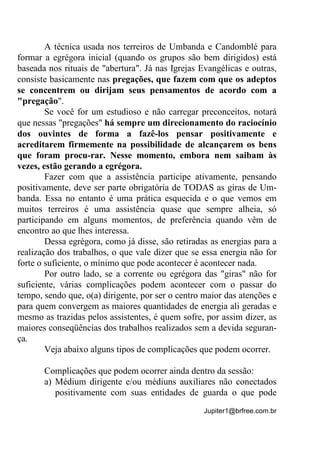 Jupiter1@brfree.com.br
A técnica usada nos terreiros de Umbanda e Candomblé para
formar a egrégora inicial (quando os grupos são bem dirigidos) está
baseada nos rituais de "abertura". Já nas Igrejas Evangélicas e outras,
consiste basicamente nas pregações, que fazem com que os adeptos
se concentrem ou dirijam seus pensamentos de acordo com a
"pregação".
Se você for um estudioso e não carregar preconceitos, notará
que nessas "pregações" há sempre um direcionamento do raciocínio
dos ouvintes de forma a fazê-los pensar positivamente e
acreditarem firmemente na possibilidade de alcançarem os bens
que foram procu-rar. Nesse momento, embora nem saibam às
vezes, estão gerando a egrégora.
Fazer com que a assistência participe ativamente, pensando
positivamente, deve ser parte obrigatória de TODAS as giras de Um-
banda. Essa no entanto é uma prática esquecida e o que vemos em
muitos terreiros é uma assistência quase que sempre alheia, só
participando em alguns momentos, de preferência quando vêm de
encontro ao que lhes interessa.
Dessa egrégora, como já disse, são retiradas as energias para a
realização dos trabalhos, o que vale dizer que se essa energia não for
forte o suficiente, o mínimo que pode acontecer é acontecer nada.
Por outro lado, se a corrente ou egrégora das "giras" não for
suficiente, várias complicações podem acontecer com o passar do
tempo, sendo que, o(a) dirigente, por ser o centro maior das atenções e
para quem convergem as maiores quantidades de energia ali geradas e
mesmo as trazidas pelos assistentes, é quem sofre, por assim dizer, as
maiores conseqüências dos trabalhos realizados sem a devida seguran-
ça.
Veja abaixo alguns tipos de complicações que podem ocorrer.
Complicações que podem ocorrer ainda dentro da sessão:
a) Médium dirigente e/ou médiuns auxiliares não conectados
positivamente com suas entidades de guarda o que pode
 