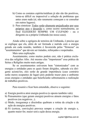 Jupiter1@brfree.com.br
h) Como os contatos espírito/médium já não são tão positivos,
torna-se difícil ou impossível a solução de problemas que
antes eram nada (aí, não raramente começam a se consultar
em outros lugares).
i) Para sintetizar: Todos serão altamente prejudicados por seus
próprios atos e desunião e, como ocorre normalmente, ao
final ELEGERÃO SEMPRE UM CULPADO - ou o
dirigente ou a própria Umbanda (no nosso caso).
Ainda sobre a egrégora de terreiros de Umbanda, é preciso que
se explique que ela, além de ser formada e nutrida com a energia
gerada em cada reunião, também é favorecida pelas "firmezas" ou
"assentamentos" que devem ser tratados, reforçados e respeitados.
Mais uma explicação.
Assentamento, como muitos podem crer, não é prática exclu-
siva das religiões Afro. Até mesmo elas "importaram" essa prática de
Seitas e Religiões muito mais antigas.
Se os assentamentos estiverem bem "sintonizados" com as
energias e entidades para os quais foram dirigidos, sabendo o/a diri-
gente acioná-los, eles serão de grande importância (caso contrário
serão meros ocupantes de lugar) pois poderão trazer para o ambiente
essas energias e entidades que beneficiarão sobremaneira a realização
de trabalhos positivos.
Para resumir e ficar bem entendido, observe o seguinte:
a) Energia positiva atrai energia positiva (o oposto também vale).
b) Pensamentos (que geram energia) positivos atraem energias e fatos
positivos (ou negativos...).
c) Medo, insegurança e discórdias quebram a rotina da criação e da
ação de energias positivas.
d) Fé (certeza, convicção) provoca sempre a criação de energia e,
quanto maior for, maior será a ação dessa energia.
 