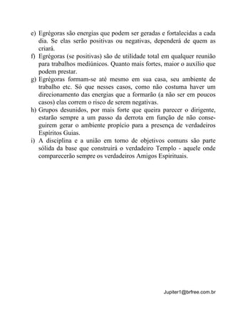 Jupiter1@brfree.com.br
e) Egrégoras são energias que podem ser geradas e fortalecidas a cada
dia. Se elas serão positivas ou negativas, dependerá de quem as
criará.
f) Egrégoras (se positivas) são de utilidade total em qualquer reunião
para trabalhos mediúnicos. Quanto mais fortes, maior o auxílio que
podem prestar.
g) Egrégoras formam-se até mesmo em sua casa, seu ambiente de
trabalho etc. Só que nesses casos, como não costuma haver um
direcionamento das energias que a formarão (a não ser em poucos
casos) elas correm o risco de serem negativas.
h) Grupos desunidos, por mais forte que queira parecer o dirigente,
estarão sempre a um passo da derrota em função de não conse-
guirem gerar o ambiente propício para a presença de verdadeiros
Espíritos Guias.
i) A disciplina e a união em torno de objetivos comuns são parte
sólida da base que construirá o verdadeiro Templo - aquele onde
comparecerão sempre os verdadeiros Amigos Espirituais.
 