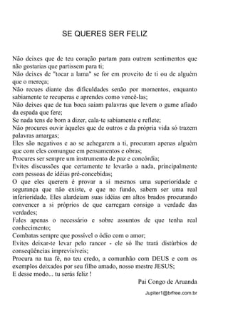 Jupiter1@brfree.com.br
SE QUERES SER FELIZ
Não deixes que de teu coração partam para outrem sentimentos que
não gostarias que partissem para ti;
Não deixes de "tocar a lama" se for em proveito de ti ou de alguém
que o mereça;
Não recues diante das dificuldades senão por momentos, enquanto
sabiamente te recuperas e aprendes como vencê-las;
Não deixes que de tua boca saiam palavras que levem o gume afiado
da espada que fere;
Se nada tens de bom a dizer, cala-te sabiamente e reflete;
Não procures ouvir àqueles que de outros e da própria vida só trazem
palavras amargas;
Eles são negativos e ao se achegarem a ti, procuram apenas alguém
que com eles comungue em pensamentos e obras;
Procures ser sempre um instrumento de paz e concórdia;
Evites discussões que certamente te levarão a nada, principalmente
com pessoas de idéias pré-concebidas;
O que eles querem é provar a si mesmos uma superioridade e
segurança que não existe, e que no fundo, sabem ser uma real
inferioridade. Eles alardeiam suas idéias em altos brados procurando
convencer a si próprios de que carregam consigo a verdade das
verdades;
Fales apenas o necessário e sobre assuntos de que tenha real
conhecimento;
Combatas sempre que possível o ódio com o amor;
Evites deixar-te levar pelo rancor - ele só lhe trará distúrbios de
conseqüências imprevisíveis;
Procura na tua fé, no teu credo, a comunhão com DEUS e com os
exemplos deixados por seu filho amado, nosso mestre JESUS;
E desse modo... tu serás feliz !
Pai Congo de Aruanda
 