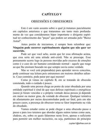 Jupiter1@brfree.com.br
CAPÍTULO V
OBSESSÕES E OBSESSORES
Este é um vasto assunto sobre o qual já tratamos parcialmente
em capítulos anteriores e que trataremos um tanto mais profunda-
mente de vez que consideramos hiper importante o dirigente espiri-
tual ter conhecimento das "peças" que podem ser armadas pelo "Baixo
Astral".
Antes porém de iniciarmos, é sempre bom relembrar que:
Ninguém pode socorrer espiritualmente alguém que não quer ser
socorrido.
Pode ser que você ache, assim que ler essa afirmação acima,
que essa seria até uma atitude anti-cristã. Não se preocupe. Esse
pensamento acorre logo às pessoas movidas pelo excesso de emoções
como é o caso do ser humano considerado normal - aquele que reage
ao que lhe ensinam baseado no que sempre ouviu como verdade.
Mas se você está preparado(a) para aprender novos conceitos,
pode continuar sua leitura pois entraremos em maiores detalhes adian-
te. Caso contrário, pode parar por aqui mesmo!
Como já vimos no capítulo II, em se tratando de obsessão
constatada, todo o cuidado é pouco.
Quando uma pessoa chega ao ponto de estar obsedada por uma
entidade espiritual é sinal de que suas defesas espirituais e energéticas
(aura) já foram vencidas e a própria vontade dessa pessoa já depende
em maior ou menor grau, da vontade do obsessor. Qualquer tentativa
de afastamento por meios descontrolados pode ser fatal, pois em não
poucos casos, a presença do obsessor torna-se fator importante na vida
do obsedado.
Vamos estudar como se pode chegar a uma obsessão passo a
passo e para isso teremos que abordar alguns outros temas como aura,
chakras, etc, sobre os quais falaremos neste livro, apenas o suficiente
para permitir um melhor raciocínio, ou seja, partiremos do princípio
 