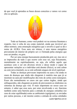Jupiter1@brfree.com.br
de que você já aprendeu as bases desses conceitos e vamos ver como
eles se aplicam.
Todo ser humano, como você poderá ver na extensa literatura a
respeito, traz à volta de seu corpo material, ainda que invisível aos
olhos normais, uma emanação energética que o envolve à qual se dá o
nome de AURA. Essa aura em síntese, é uma massa energética
proveniente do interior do próprio ser e é formada pelas energias que
esse ser produz, ou gera.
Por ser uma energia basicamente produzida pelo ser, traz em si
as impressões de tudo o que ocorre com esse ser, seja fisicamente,
mentalmente ou espiritualmente, ou seja, ela reflete aquilo que
acontece com o ser em diversos níveis e desse modo é capaz de
apresentar variações se o indivíduo está doente (físico), se está calmo
ou com raiva (mental), ou se está sofrendo ataques de nível espiritual.
Todas as doenças provocam impressões na aura e há ainda os
casos de doenças que ainda não chegaram à matéria mas que já se
mostram na aura por modificações dos tons de certas cores (energias).
Esses são normalmente os casos em que certos órgãos, ainda que
enfraquecidos, não chegaram ao ponto de provocarem as síndromes ou
sintomas da doença que virá. O mais importante no nosso caso no
entanto, é saber que essa aura, por estar envolvendo o ser, funciona
também como uma barreira para a entrada de energias estranhas (no
caso de estar equilibrada) como as ambientais (egrégoras), as enviadas
por outras pessoas, e até mesmo contra a entrada de certas entidades
 