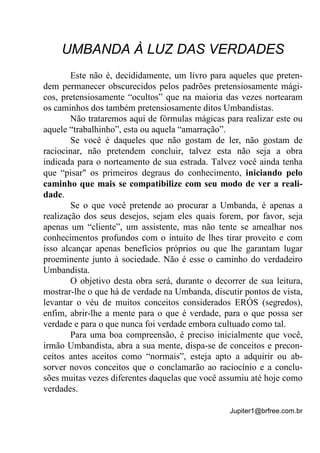 Jupiter1@brfree.com.br
UMBANDA À LUZ DAS VERDADES
Este não é, decididamente, um livro para aqueles que preten-
dem permanecer obscurecidos pelos padrões pretensiosamente mági-
cos, pretensiosamente “ocultos” que na maioria das vezes nortearam
os caminhos dos também pretensiosamente ditos Umbandistas.
Não trataremos aqui de fórmulas mágicas para realizar este ou
aquele “trabalhinho”, esta ou aquela “amarração”.
Se você é daqueles que não gostam de ler, não gostam de
raciocinar, não pretendem concluir, talvez esta não seja a obra
indicada para o norteamento de sua estrada. Talvez você ainda tenha
que “pisar" os primeiros degraus do conhecimento, iniciando pelo
caminho que mais se compatibilize com seu modo de ver a reali-
dade.
Se o que você pretende ao procurar a Umbanda, é apenas a
realização dos seus desejos, sejam eles quais forem, por favor, seja
apenas um “cliente”, um assistente, mas não tente se amealhar nos
conhecimentos profundos com o intuito de lhes tirar proveito e com
isso alcançar apenas benefícios próprios ou que lhe garantam lugar
proeminente junto à sociedade. Não é esse o caminho do verdadeiro
Umbandista.
O objetivo desta obra será, durante o decorrer de sua leitura,
mostrar-lhe o que há de verdade na Umbanda, discutir pontos de vista,
levantar o véu de muitos conceitos considerados ERÓS (segredos),
enfim, abrir-lhe a mente para o que é verdade, para o que possa ser
verdade e para o que nunca foi verdade embora cultuado como tal.
Para uma boa compreensão, é preciso inicialmente que você,
irmão Umbandista, abra a sua mente, dispa-se de conceitos e precon-
ceitos antes aceitos como “normais”, esteja apto a adquirir ou ab-
sorver novos conceitos que o conclamarão ao raciocínio e a conclu-
sões muitas vezes diferentes daquelas que você assumiu até hoje como
verdades.
 