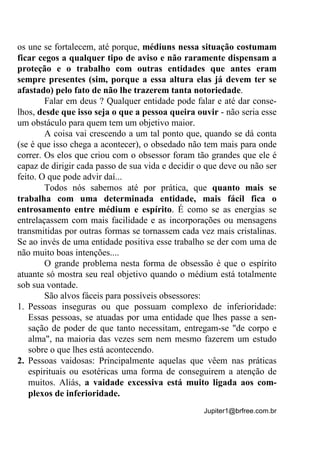 Jupiter1@brfree.com.br
os une se fortalecem, até porque, médiuns nessa situação costumam
ficar cegos a qualquer tipo de aviso e não raramente dispensam a
proteção e o trabalho com outras entidades que antes eram
sempre presentes (sim, porque a essa altura elas já devem ter se
afastado) pelo fato de não lhe trazerem tanta notoriedade.
Falar em deus ? Qualquer entidade pode falar e até dar conse-
lhos, desde que isso seja o que a pessoa queira ouvir - não seria esse
um obstáculo para quem tem um objetivo maior.
A coisa vai crescendo a um tal ponto que, quando se dá conta
(se é que isso chega a acontecer), o obsedado não tem mais para onde
correr. Os elos que criou com o obsessor foram tão grandes que ele é
capaz de dirigir cada passo de sua vida e decidir o que deve ou não ser
feito. O que pode advir daí...
Todos nós sabemos até por prática, que quanto mais se
trabalha com uma determinada entidade, mais fácil fica o
entrosamento entre médium e espírito. É como se as energias se
entrelaçassem com mais facilidade e as incorporações ou mensagens
transmitidas por outras formas se tornassem cada vez mais cristalinas.
Se ao invés de uma entidade positiva esse trabalho se der com uma de
não muito boas intenções....
O grande problema nesta forma de obsessão é que o espírito
atuante só mostra seu real objetivo quando o médium está totalmente
sob sua vontade.
São alvos fáceis para possíveis obsessores:
1. Pessoas inseguras ou que possuam complexo de inferioridade:
Essas pessoas, se atuadas por uma entidade que lhes passe a sen-
sação de poder de que tanto necessitam, entregam-se "de corpo e
alma", na maioria das vezes sem nem mesmo fazerem um estudo
sobre o que lhes está acontecendo.
2. Pessoas vaidosas: Principalmente aquelas que vêem nas práticas
espirituais ou esotéricas uma forma de conseguirem a atenção de
muitos. Aliás, a vaidade excessiva está muito ligada aos com-
plexos de inferioridade.
 