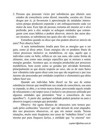 Jupiter1@brfree.com.br
3. Pessoas que possuam vícios por substâncias que alterem seus
estados de consciência como álcool, maconha, cocaína etc: Essas
drogas por si, já favorecem à aproximação de entidades interes-
seiras porque produzem expansão e um enfraquecimento cada vez
maior da aura. Esse tipo de pessoas costuma até mesmo ser o alvo
preferido, pois a eles sempre se achegam entidades que comun-
guem com esses hábitos e podem absorver, através das auras des-
ses incautos, as substâncias nas quais eles são viciados.
Estranhou quando eu disse que elas podem absorver através da
aura? Pois observe bem!
A aura normalmente irradia para fora as energias que o ser
gera, como já disse antes. Essas energias são os produtos finais de
vários processos inclusive os metabólicos, ou seja, aquilo que o
indivíduo come ou bebe, reflete-se em sua aura, não como forma de
alimento, mas como uma energia específica que se mistura a outras
energias geradas. Acontece que, as energias produzidas por processos
metabólicos, bem assim como as geradas por atividade hormonal,
principalmente as que dizem respeito ao sexo, são as de mais baixo
teor vibratório (não quero dizer com isso que são negativas) e por isso
mesmo são procuradas por entidades (espíritos e elementais) que delas
sabem fazer uso.
Quando um indivíduo bebe álcool ou faz uso de outras
substâncias tóxicas que modificam seu estado de consciência, sua aura
se expande, se abre, e se torna menos densa, provocando aquele estado
de relaxamento e até torpor (esse é inclusive um processo utilizado por
algumas entidades que pretendem "tirar a consciência de seus
aparelhos") . A partir daí, qualquer entidade poderá penetrar na aura e
absorver (sugar) a energia que pretender.
Observe: Até agora falamos de obsessores sem termos pas-
sado pelos conhecidos "encostos" que não deixam de estar enquadra-
dos nos processos obsessivos, só que em menor escala. Nessas
situações, muito mais freqüentes nos casos de "trabalhos feitos" e até
mesmo por pura fraqueza áurica, a entidade que "se encosta" nor-
 