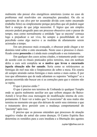 Jupiter1@brfree.com.br
malmente não possui elos energéticos anteriores (como no caso de
problemas mal resolvidos em encarnações passadas). Ou ela se
aproxima de seu alvo por ter assumido dívida com outro encarnado
(trabalho feito) ou simplesmente porque percebeu que ali poderá sugar
fácil a energia de que julga necessitar. É lógico que um simples
encosto poderá progredir para um processo obsessivo com o passar do
tempo, mas como normalmente a entidade "que se encosta" começa
logo a prejudicar o ser vivo, há sempre a possibilidade de ser
percebido como algo nocivo e as medidas de afastamento serem
acionadas a tempo.
Em um processo mais avançado, o obsessor pode chegar a ter
domínio total sobre o ente encarnado. Neste caso o processo é classi-
ficado como possessão e é ainda mais complicado o seu tratamento.
Em qualquer dos casos acima citados, o tratamento pode variar
de acordo com os rituais praticados pelos terreiros, mas em nenhum
deles a cura será completa se o motivo que levou o encarnado
àquela situação não for sanado. Seria como se retirássemos as
formigas do mel mas não o limpássemos de sobre a mesa. Ele estaria
ali sempre atraindo outras formigas e mais outras e mais outras. É por
isso que afirmamos que de nada adiantam os supostos "milagres" se a
pessoa socorrida não buscar em si as correções para que o sinistro não
se repita.
O que é preciso então ?
O que é preciso nos terreiros de Umbanda (e qualquer Templo
onde se queira realmente auxiliar aos que sofrem ataques do Baixo-
Astral) é levar-lhes essa mensagem de modificação interna de com-
portamento. É fazer ver a todos que "o exorcismo" de seus males não
termina no momento em que eles deixam de sentir seus sintomas e que
o tratamento deve persistir com a mudança comportamental do
"paciente" após isso.
É preciso que as pessoas entendam que processos de atuação
negativa vindas do astral são como doenças. O Centro Espírita lhes
determina os remédios para a cura imediata e a libertação dos agentes
 