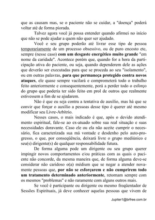 Jupiter1@brfree.com.br
que as causam mas, se o paciente não se cuidar, a "doença" poderá
voltar até de forma piorada.
Talvez agora você já possa entender quando afirmei no início
que não se pode ajudar a quem não quer ser ajudado.
Você e seu grupo poderão até livrar esse tipo de pessoa
temporariamente de um processo obsessivo, ou de puro encosto etc,
sempre (nesse caso) com um desgaste energético muito grande "em
nome da caridade". Acontece porém que, quando for a hora da parti-
cipação ativa do paciente, ou seja, quando dependerem dele as ações
que deverão ser executadas para que se proceda ao seu "isolamento",
ou em outras palavras, para que permaneça protegido contra novos
ataques, ele quase sempre vacilará e comprometerá todo o trabalho
feito anteriormente e consequentemente, porá a perder todo o esforço
do grupo que poderia ter sido feito em prol de outros que realmente
estivessem a fim de se ajudarem.
Não é que eu seja contra a tentativa de auxílio, mas há que se
convir que forçar o auxílio a pessoas desse tipo é querer até mesmo
modificar seu Livre-Arbítrio.
Nesses casos, o mais indicado é que, após o devido atendi-
mento espiritual, fale-se ao ex-atuado sobre sua real situação e suas
necessidades doravante. Caso ele ou ela não aceite cumprir o neces-
sário, fica caracterizada sua má vontade e desdenho pelo auto-pro-
gresso, o que, por conseqüência, deixará livre o grupo mediúnico e
seu(s) dirigente(s) de qualquer responsabilidade futura.
De forma alguma pode um dirigente ou seu grupo querer
impingir novos comportamentos e/ou práticas com as quais o paci-
ente não concorde, da mesma maneira que, de forma alguma deve-se
considerar não caridoso o(a) médium que se negar a atender nova-
mente pessoas que, por não se esforçarem e não cumprirem todo
um tratamento determinado anteriormente, retornam sempre com
os mesmos "problemas" e não raramente com alguns outros mais.
Se você é participante ou dirigente ou mesmo freqüentador de
Sessões Espirituais, já deve conhecer aquelas pessoas que vivem de
 