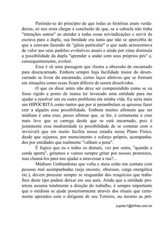 Jupiter1@brfree.com.br
Partindo-se do princípio de que todas as histórias eram verda-
deiras, só nos resta chegar à conclusão de que, se a cabocla não tinha
"intenções outras" ao atender a todas essas reivindicações e servir de
escrava para a dupla, sua bondade era tanta que não se apercebia de
que a estavam fazendo de "gênia particular" o que nada acrescentava
de valor aos seus padrões evolutivos atuais e ainda por cima diminuía
a possibilidade da dupla "aprender a andar com seus próprios pés" e,
consequentemente, evoluir.
Essa é só uma passagem que ilustra a obsessão de encarnado
para desencarnado. Embora sempre haja facilidade maior do desen-
carnado se livrar do encarnado, certos laços afetivos que se formam
em situações como essas ficam difíceis de serem dissolvidos.
O que eu disse antes não deve ser compreendido como se eu
fosse rígido a ponto de nunca ter invocado uma entidade para me
ajudar a resolver um ou outro problema em minha vida. Eu seria mais
um HIPÓCRITA como tantos que por ai perambulam se quisesse fazer
crer a alguém essa possibilidade. Embora muitos afirmem que ser
médium é uma cruz, posso afirmar que, se for, é certamente a cruz
mais leve que se carrega desde que se está encarnado, pois é
justamente essa mediunidade (a possibilidade de se contatar com o
invisível) que em muito facilita nossa estadia nesse Plano Físico,
desde que sejamos, por merecimento e esforço próprio, acompanha-
dos por entidades que realmente "valham a pena".
É lógico que eu e todos os demais, vez por outra, "quando a
corda aperta", gritamos e vamos sempre gritar por nossos protetores,
mas chamá-los para nos ajudar a atravessar a rua?...
Médiuns Umbandistas que volta e meia estão em contato com
pessoas mal acompanhadas (seja encosto, obsessor, carga energética
etc.), devem procurar sempre se resguardar dos resquícios que traba-
lhos deste tipo podem deixar em sua aura. Ainda que a entidade pro-
tetora assuma totalmente a direção do trabalho, é sempre importante
que o médium se ajude posteriormente através dos rituais que certa-
mente aprendeu com o dirigente de seu Terreiro, ou mesmo as pró-
 