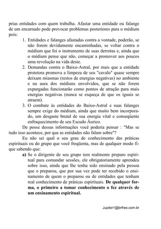 Jupiter1@brfree.com.br
prias entidades com quem trabalha. Afastar uma entidade ou falange
de um encarnado pode provocar problemas posteriores para o médium
pois:
1. Entidades e falanges afastadas contra a vontade, poderão, se
não forem devidamente encaminhadas, se voltar contra o
médium que foi o instrumento de suas derrotas e, ainda que
o médium pense que não, começar a promover aos poucos
uma revolução na vida deste.
2. Demandas contra o Baixo-Astral, por mais que a entidade
protetora promova a limpeza de seu "cavalo" quase sempre
deixam miasmas (restos de energias negativas) no ambiente
e na aura dos médiuns envolvidos, que se não forem
expurgadas funcionarão como pontos de atração para mais
energias negativas (nunca se esqueça de que os iguais se
atraem).
3. O combate às entidades do Baixo-Astral e suas falanges
sempre exige do médium, ainda que muito bem incorpora-
do, um desgaste brutal de sua energia vital e conseqüente
enfraquecimento de seu Escudo Áurico.
De posse dessas informações você poderia pensar : "Mas se
tudo isso acontece, por que as entidades não falam sobre"?
Eu não sei qual o seu grau de conhecimento das práticas
espirituais ou do grupo que você freqüenta, mas de qualquer modo fi-
que sabendo que:
a) Se o dirigente de seu grupo tem realmente preparo espiri-
tual para comandar sessões, ele obrigatoriamente aprendeu
sobre isso, ainda que lhe tenha sido ensinado pela pessoa
que o preparou, que por sua vez pode ter recebido o ensi-
namento de quem o preparou ou de entidades que tenham
real conhecimento de práticas espirituais. De qualquer for-
ma, o primeiro a tomar conhecimento o fez através de
um ensinamento espiritual.
 