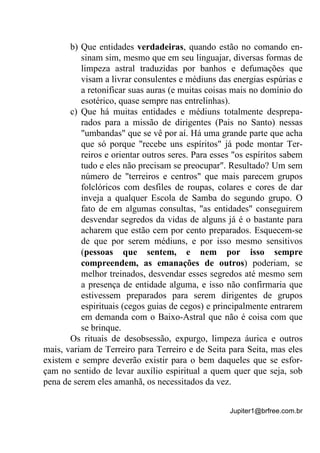 Jupiter1@brfree.com.br
b) Que entidades verdadeiras, quando estão no comando en-
sinam sim, mesmo que em seu linguajar, diversas formas de
limpeza astral traduzidas por banhos e defumações que
visam a livrar consulentes e médiuns das energias espúrias e
a retonificar suas auras (e muitas coisas mais no domínio do
esotérico, quase sempre nas entrelinhas).
c) Que há muitas entidades e médiuns totalmente desprepa-
rados para a missão de dirigentes (Pais no Santo) nessas
"umbandas" que se vê por aí. Há uma grande parte que acha
que só porque "recebe uns espíritos" já pode montar Ter-
reiros e orientar outros seres. Para esses "os espíritos sabem
tudo e eles não precisam se preocupar". Resultado? Um sem
número de "terreiros e centros" que mais parecem grupos
folclóricos com desfiles de roupas, colares e cores de dar
inveja a qualquer Escola de Samba do segundo grupo. O
fato de em algumas consultas, "as entidades" conseguirem
desvendar segredos da vidas de alguns já é o bastante para
acharem que estão cem por cento preparados. Esquecem-se
de que por serem médiuns, e por isso mesmo sensitivos
(pessoas que sentem, e nem por isso sempre
compreendem, as emanações de outros) poderiam, se
melhor treinados, desvendar esses segredos até mesmo sem
a presença de entidade alguma, e isso não confirmaria que
estivessem preparados para serem dirigentes de grupos
espirituais (cegos guias de cegos) e principalmente entrarem
em demanda com o Baixo-Astral que não é coisa com que
se brinque.
Os rituais de desobsessão, expurgo, limpeza áurica e outros
mais, variam de Terreiro para Terreiro e de Seita para Seita, mas eles
existem e sempre deverão existir para o bem daqueles que se esfor-
çam no sentido de levar auxílio espiritual a quem quer que seja, sob
pena de serem eles amanhã, os necessitados da vez.
 