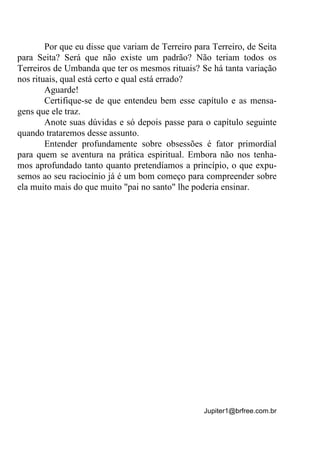 Jupiter1@brfree.com.br
Por que eu disse que variam de Terreiro para Terreiro, de Seita
para Seita? Será que não existe um padrão? Não teriam todos os
Terreiros de Umbanda que ter os mesmos rituais? Se há tanta variação
nos rituais, qual está certo e qual está errado?
Aguarde!
Certifique-se de que entendeu bem esse capítulo e as mensa-
gens que ele traz.
Anote suas dúvidas e só depois passe para o capítulo seguinte
quando trataremos desse assunto.
Entender profundamente sobre obsessões é fator primordial
para quem se aventura na prática espiritual. Embora não nos tenha-
mos aprofundado tanto quanto pretendíamos a princípio, o que expu-
semos ao seu raciocínio já é um bom começo para compreender sobre
ela muito mais do que muito "pai no santo" lhe poderia ensinar.
 