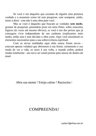 Jupiter1@brfree.com.br
Se você é um daqueles que escutam de alguém uma pretensa
verdade e a assumem como tal sem pesquisar, sem comparar, então,
torno a dizer : esta não é uma obra para você.
Mas se você é daqueles que buscam as verdades sem medo,
gostam de pesquisar, pretendem pisar em terra firme, sobre conceitos
lógicos (às vezes até mesmo óbvios), se você é um dos peixes que já
conseguiu viver independente de seu cardume (explicamos mais
tarde), então esta é sem dúvidas a obra certa. Aqui você encontrará os
elementos necessários para a sua sobrevivência espiritual.
Com as novas realidades (que aliás nunca foram novas -
estavam apenas veladas) que abriremos à sua frente, certamente o seu
modo de ver a vida, os seres à sua volta, o mundo enfim, poderá
mudar totalmente - um novo ser estará pronto para nascer de dentro do
atual.
Abra sua mente ! Esteja calmo ! Raciocine !
COMPREENDA!
 
