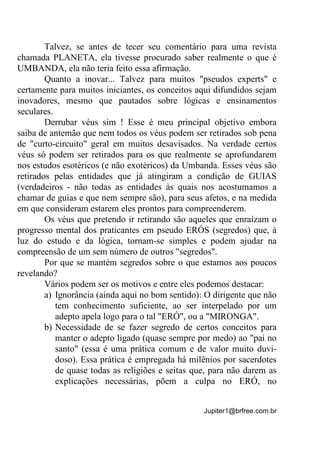 Jupiter1@brfree.com.br
Talvez, se antes de tecer seu comentário para uma revista
chamada PLANETA, ela tivesse procurado saber realmente o que é
UMBANDA, ela não teria feito essa afirmação.
Quanto a inovar... Talvez para muitos "pseudos experts" e
certamente para muitos iniciantes, os conceitos aqui difundidos sejam
inovadores, mesmo que pautados sobre lógicas e ensinamentos
seculares.
Derrubar véus sim ! Esse é meu principal objetivo embora
saiba de antemão que nem todos os véus podem ser retirados sob pena
de "curto-circuito" geral em muitos desavisados. Na verdade certos
véus só podem ser retirados para os que realmente se aprofundarem
nos estudos esotéricos (e não exotéricos) da Umbanda. Esses véus são
retirados pelas entidades que já atingiram a condição de GUIAS
(verdadeiros - não todas as entidades às quais nos acostumamos a
chamar de guias e que nem sempre são), para seus afetos, e na medida
em que consideram estarem eles prontos para compreenderem.
Os véus que pretendo ir retirando são aqueles que enraízam o
progresso mental dos praticantes em pseudo ERÓS (segredos) que, à
luz do estudo e da lógica, tornam-se simples e podem ajudar na
compreensão de um sem número de outros "segredos".
Por que se mantém segredos sobre o que estamos aos poucos
revelando?
Vários podem ser os motivos e entre eles podemos destacar:
a) Ignorância (ainda aqui no bom sentido): O dirigente que não
tem conhecimento suficiente, ao ser interpelado por um
adepto apela logo para o tal "ERÓ", ou a "MIRONGA".
b) Necessidade de se fazer segredo de certos conceitos para
manter o adepto ligado (quase sempre por medo) ao "pai no
santo" (essa é uma prática comum e de valor muito duvi-
doso). Essa prática é empregada há milênios por sacerdotes
de quase todas as religiões e seitas que, para não darem as
explicações necessárias, põem a culpa no ERÓ, no
 