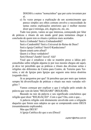 Jupiter1@brfree.com.br
DOGMA e outros "nomezinhos" que por certo inventam por
aí.
c) Às vezes porque a explicação de um acontecimento que
parece simples aos olhos comuns envolve a necessidade de
tantas outras explicações anteriores que é melhor mesmo
dizer que é mironga, eró, dogma etc, etc, etc.
Tudo isso posto, vamos ao que interessa, começando por falar
de práticas e rituais de um modo geral para tentarmos chegar à
conclusão de quem tem os rituais e práticas mais acertados.
Será a Umbanda? Será a Umbandomblé?
Será o Candomblé? Será a Universal do Reino de Deus?
Será a Igreja Católica? Será O Kardecismo?
Quem estará certo afinal?
Quem é o Deus verdadeiro?
Será Olorun? Zambi? Jeová? Alá?
Você que é estudioso e não se mantém preso a idéias pré-
concebidas sobre religião alguma (e por isso mesmo chegou até aqui),
já deve ter percebido que as práticas e rituais das diversas seitas e
religiões são diferentes de Centro para Centro, de Terreiro para Ter-
reiro, e até de Igrejas para Igrejas que seguem uma única doutrina
(segundo eles).
Já se perguntou por que? Já percebeu que por mais que tentem
sempre há diversificação de práticas e rituais nas mais variadas reli-
giões ?
Vamos começar por explicar o que é religião pelo estudo da
palavra que vem do latim "RELIGARE" (RELIGAR).
Baseado na raiz da palavra e seu significado concluímos que
religião quer dizer "RELIGAÇÃO". Com o que? Ora, com o que...
A palavra religião está diretamente envolvida com a religação
daqueles que forem seus adeptos ao que se compreende como DEUS
(resumidamente explicando).
Mas que DEUS?
A Igreja Católica diz que a seu (Deus)!
 
