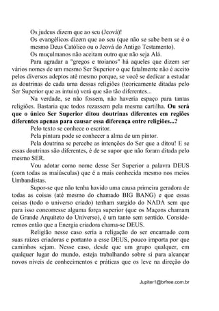 Jupiter1@brfree.com.br
Os judeus dizem que ao seu (Jeová)!
Os evangélicos dizem que ao seu (que não se sabe bem se é o
mesmo Deus Católico ou o Jeová do Antigo Testamento).
Os muçulmanos não aceitam outro que não seja Alá.
Para agradar a "gregos e troianos" há aqueles que dizem ser
vários nomes de um mesmo Ser Superior o que fatalmente não é aceito
pelos diversos adeptos até mesmo porque, se você se dedicar a estudar
as doutrinas de cada uma dessas religiões (teoricamente ditadas pelo
Ser Superior que as intuiu) verá que são tão diferentes...
Na verdade, se não fossem, não haveria espaço para tantas
religiões. Bastaria que todos rezassem pela mesma cartilha. Ou será
que o único Ser Superior ditou doutrinas diferentes em regiões
diferentes apenas para causar essa diferença entre religiões...?
Pelo texto se conhece o escritor.
Pela pintura pode se conhecer a alma de um pintor.
Pela doutrina se percebe as intenções do Ser que a ditou! E se
essas doutrinas são diferentes, é de se supor que não foram ditada pelo
mesmo SER.
Vou adotar como nome desse Ser Superior a palavra DEUS
(com todas as maiúsculas) que é a mais conhecida mesmo nos meios
Umbandistas.
Supor-se que não tenha havido uma causa primeira geradora de
todas as coisas (até mesmo do chamado BIG BANG) e que essas
coisas (todo o universo criado) tenham surgido do NADA sem que
para isso concorresse alguma força superior (que os Maçons chamam
de Grande Arquiteto do Universo), é um tanto sem sentido. Conside-
remos então que a Energia criadora chama-se DEUS.
Religião nesse caso seria a religação do ser encarnado com
suas raízes criadoras e portanto a esse DEUS, pouco importa por que
caminhos sejam. Nesse caso, desde que um grupo qualquer, em
qualquer lugar do mundo, esteja trabalhando sobre si para alcançar
novos níveis de conhecimentos e práticas que os leve na direção do
 