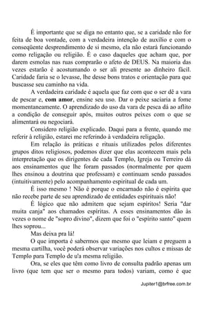 Jupiter1@brfree.com.br
É importante que se diga no entanto que, se a caridade não for
feita de boa vontade, com a verdadeira intenção de auxílio e com o
conseqüente desprendimento de si mesmo, ela não estará funcionando
como religação ou religião. É o caso daqueles que acham que, por
darem esmolas nas ruas comprarão o afeto de DEUS. Na maioria das
vezes estarão é acostumando o ser ali presente ao dinheiro fácil.
Caridade faria se o levasse, lhe desse bons tratos e orientação para que
buscasse seu caminho na vida.
A verdadeira caridade é aquela que faz com que o ser dê a vara
de pescar e, com amor, ensine seu uso. Dar o peixe saciaria a fome
momentaneamente. O aprendizado do uso da vara de pesca dá ao aflito
a condição de conseguir após, muitos outros peixes com o que se
alimentará ou negociará.
Considero religião explicado. Daqui para a frente, quando me
referir à religião, estarei me referindo à verdadeira religação.
Em relação às práticas e rituais utilizados pelos diferentes
grupos ditos religiosos, podemos dizer que elas acontecem mais pela
interpretação que os dirigentes de cada Templo, Igreja ou Terreiro dá
aos ensinamentos que lhe foram passados (normalmente por quem
lhes ensinou a doutrina que professam) e continuam sendo passados
(intuitivamente) pelo acompanhamento espiritual de cada um.
É isso mesmo ! Não é porque o encarnado não é espírita que
não recebe parte de seu aprendizado de entidades espirituais não!
É lógico que não admitem que sejam espíritos! Seria "dar
muita canja" aos chamados espíritas. A esses ensinamentos dão às
vezes o nome de "sopro divino", dizem que foi o "espírito santo" quem
lhes soprou...
Mas deixa pra lá!
O que importa é sabermos que mesmo que leiam e preguem a
mesma cartilha, você poderá observar variações nos cultos e missas de
Templo para Templo de u'a mesma religião.
Ora, se eles que têm como livro de consulta padrão apenas um
livro (que tem que ser o mesmo para todos) variam, como é que
 