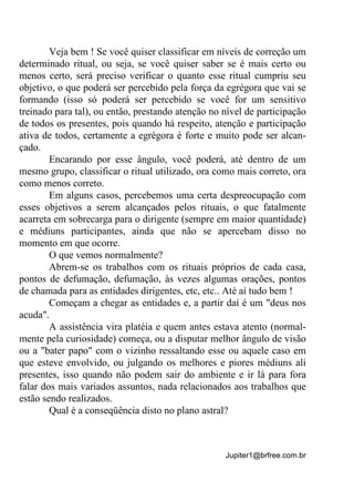 Jupiter1@brfree.com.br
Veja bem ! Se você quiser classificar em níveis de correção um
determinado ritual, ou seja, se você quiser saber se é mais certo ou
menos certo, será preciso verificar o quanto esse ritual cumpriu seu
objetivo, o que poderá ser percebido pela força da egrégora que vai se
formando (isso só poderá ser percebido se você for um sensitivo
treinado para tal), ou então, prestando atenção no nível de participação
de todos os presentes, pois quando há respeito, atenção e participação
ativa de todos, certamente a egrégora é forte e muito pode ser alcan-
çado.
Encarando por esse ângulo, você poderá, até dentro de um
mesmo grupo, classificar o ritual utilizado, ora como mais correto, ora
como menos correto.
Em alguns casos, percebemos uma certa despreocupação com
esses objetivos a serem alcançados pelos rituais, o que fatalmente
acarreta em sobrecarga para o dirigente (sempre em maior quantidade)
e médiuns participantes, ainda que não se apercebam disso no
momento em que ocorre.
O que vemos normalmente?
Abrem-se os trabalhos com os rituais próprios de cada casa,
pontos de defumação, defumação, às vezes algumas orações, pontos
de chamada para as entidades dirigentes, etc, etc.. Até aí tudo bem !
Começam a chegar as entidades e, a partir daí é um "deus nos
acuda".
A assistência vira platéia e quem antes estava atento (normal-
mente pela curiosidade) começa, ou a disputar melhor ângulo de visão
ou a "bater papo" com o vizinho ressaltando esse ou aquele caso em
que esteve envolvido, ou julgando os melhores e piores médiuns ali
presentes, isso quando não podem sair do ambiente e ir lá para fora
falar dos mais variados assuntos, nada relacionados aos trabalhos que
estão sendo realizados.
Qual é a conseqüência disto no plano astral?
 