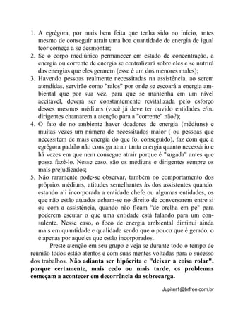 Jupiter1@brfree.com.br
1. A egrégora, por mais bem feita que tenha sido no início, antes
mesmo de conseguir atrair uma boa quantidade de energia de igual
teor começa a se desmontar;
2. Se o corpo mediúnico permanecer em estado de concentração, a
energia ou corrente de energia se centralizará sobre eles e se nutrirá
das energias que eles gerarem (esse é um dos menores males);
3. Havendo pessoas realmente necessitadas na assistência, ao serem
atendidas, servirão como "ralos" por onde se escoará a energia am-
biental que por sua vez, para que se mantenha em um nível
aceitável, deverá ser constantemente revitalizada pelo esforço
desses mesmos médiuns (você já deve ter ouvido entidades e/ou
dirigentes chamarem a atenção para a "corrente" não?);
4. O fato de no ambiente haver doadores de energia (médiuns) e
muitas vezes um número de necessitados maior ( ou pessoas que
necessitem de mais energia do que foi conseguido), faz com que a
egrégora padrão não consiga atrair tanta energia quanto necessário e
há vezes em que nem consegue atrair porque é "sugada" antes que
possa fazê-lo. Nesse caso, são os médiuns e dirigentes sempre os
mais prejudicados;
5. Não raramente pode-se observar, também no comportamento dos
próprios médiuns, atitudes semelhantes às dos assistentes quando,
estando ali incorporada a entidade chefe ou algumas entidades, os
que não estão atuados acham-se no direito de conversarem entre si
ou com a assistência, quando não ficam "de orelha em pé" para
poderem escutar o que uma entidade está falando para um con-
sulente. Nesse caso, o foco de energia ambiental diminui ainda
mais em quantidade e qualidade sendo que o pouco que é gerado, o
é apenas por aqueles que estão incorporados.
Preste atenção em seu grupo e veja se durante todo o tempo de
reunião todos estão atentos e com suas mentes voltadas para o sucesso
dos trabalhos. Não adianta ser hipócrita e "deixar a coisa rolar",
porque certamente, mais cedo ou mais tarde, os problemas
começam a acontecer em decorrência da sobrecarga.
 