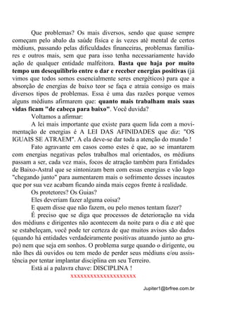 Jupiter1@brfree.com.br
Que problemas? Os mais diversos, sendo que quase sempre
começam pelo abalo da saúde física e às vezes até mental de certos
médiuns, passando pelas dificuldades financeiras, problemas família-
res e outros mais, sem que para isso tenha necessariamente havido
ação de qualquer entidade malfeitora. Basta que haja por muito
tempo um desequilíbrio entre o dar e receber energias positivas (já
vimos que todos somos essencialmente seres energéticos) para que a
absorção de energias de baixo teor se faça e atraia consigo os mais
diversos tipos de problemas. Essa é uma das razões porque vemos
alguns médiuns afirmarem que: quanto mais trabalham mais suas
vidas ficam "de cabeça para baixo". Você duvida?
Voltamos a afirmar:
A lei mais importante que existe para quem lida com a movi-
mentação de energias é A LEI DAS AFINIDADES que diz: "OS
IGUAIS SE ATRAEM". A ela deve-se dar toda a atenção do mundo !
Fato agravante em casos como estes é que, ao se imantarem
com energias negativas pelos trabalhos mal orientados, os médiuns
passam a ser, cada vez mais, focos de atração também para Entidades
de Baixo-Astral que se sintonizam bem com essas energias e vão logo
"chegando junto" para aumentarem mais o sofrimento desses incautos
que por sua vez acabam ficando ainda mais cegos frente à realidade.
Os protetores? Os Guias?
Eles deveriam fazer alguma coisa?
E quem disse que não fazem, ou pelo menos tentam fazer?
É preciso que se diga que processos de deterioração na vida
dos médiuns e dirigentes não acontecem da noite para o dia e até que
se estabeleçam, você pode ter certeza de que muitos avisos são dados
(quando há entidades verdadeiramente positivas atuando junto ao gru-
po) nem que seja em sonhos. O problema surge quando o dirigente, ou
não lhes dá ouvidos ou tem medo de perder seus médiuns e/ou assis-
tência por tentar implantar disciplina em seu Terreiro.
Está aí a palavra chave: DISCIPLINA !
xxxxxxxxxxxxxxxxxxxx
 