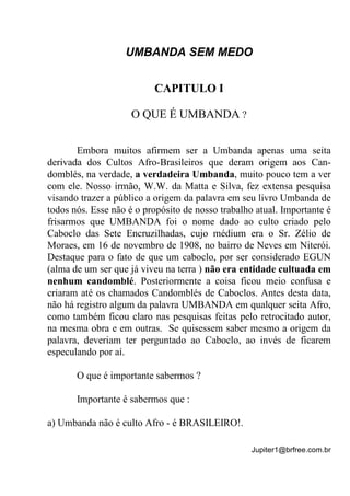 Jupiter1@brfree.com.br
UMBANDA SEM MEDO
CAPITULO I
O QUE É UMBANDA ?
Embora muitos afirmem ser a Umbanda apenas uma seita
derivada dos Cultos Afro-Brasileiros que deram origem aos Can-
domblés, na verdade, a verdadeira Umbanda, muito pouco tem a ver
com ele. Nosso irmão, W.W. da Matta e Silva, fez extensa pesquisa
visando trazer a público a origem da palavra em seu livro Umbanda de
todos nós. Esse não é o propósito de nosso trabalho atual. Importante é
frisarmos que UMBANDA foi o nome dado ao culto criado pelo
Caboclo das Sete Encruzilhadas, cujo médium era o Sr. Zélio de
Moraes, em 16 de novembro de 1908, no bairro de Neves em Niterói.
Destaque para o fato de que um caboclo, por ser considerado EGUN
(alma de um ser que já viveu na terra ) não era entidade cultuada em
nenhum candomblé. Posteriormente a coisa ficou meio confusa e
criaram até os chamados Candomblés de Caboclos. Antes desta data,
não há registro algum da palavra UMBANDA em qualquer seita Afro,
como também ficou claro nas pesquisas feitas pelo retrocitado autor,
na mesma obra e em outras. Se quisessem saber mesmo a origem da
palavra, deveriam ter perguntado ao Caboclo, ao invés de ficarem
especulando por aí.
O que é importante sabermos ?
Importante é sabermos que :
a) Umbanda não é culto Afro - é BRASILEIRO!.
 