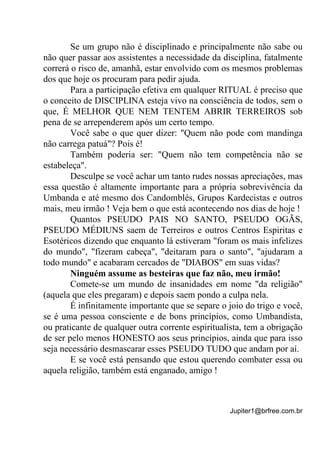 Jupiter1@brfree.com.br
Se um grupo não é disciplinado e principalmente não sabe ou
não quer passar aos assistentes a necessidade da disciplina, fatalmente
correrá o risco de, amanhã, estar envolvido com os mesmos problemas
dos que hoje os procuram para pedir ajuda.
Para a participação efetiva em qualquer RITUAL é preciso que
o conceito de DISCIPLINA esteja vivo na consciência de todos, sem o
que, É MELHOR QUE NEM TENTEM ABRIR TERREIROS sob
pena de se arrependerem após um certo tempo.
Você sabe o que quer dizer: "Quem não pode com mandinga
não carrega patuá"? Pois é!
Também poderia ser: "Quem não tem competência não se
estabeleça".
Desculpe se você achar um tanto rudes nossas apreciações, mas
essa questão é altamente importante para a própria sobrevivência da
Umbanda e até mesmo dos Candomblés, Grupos Kardecistas e outros
mais, meu irmão ! Veja bem o que está acontecendo nos dias de hoje !
Quantos PSEUDO PAIS NO SANTO, PSEUDO OGÃS,
PSEUDO MÉDIUNS saem de Terreiros e outros Centros Espiritas e
Esotéricos dizendo que enquanto lá estiveram "foram os mais infelizes
do mundo", "fizeram cabeça", "deitaram para o santo", "ajudaram a
todo mundo" e acabaram cercados de "DIABOS" em suas vidas?
Ninguém assume as besteiras que faz não, meu irmão!
Comete-se um mundo de insanidades em nome "da religião"
(aquela que eles pregaram) e depois saem pondo a culpa nela.
É infinitamente importante que se separe o joio do trigo e você,
se é uma pessoa consciente e de bons princípios, como Umbandista,
ou praticante de qualquer outra corrente espiritualista, tem a obrigação
de ser pelo menos HONESTO aos seus princípios, ainda que para isso
seja necessário desmascarar esses PSEUDO TUDO que andam por aí.
E se você está pensando que estou querendo combater essa ou
aquela religião, também está enganado, amigo !
 