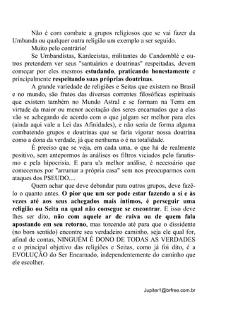 Jupiter1@brfree.com.br
Não é com combate a grupos religiosos que se vai fazer da
Umbanda ou qualquer outra religião um exemplo a ser seguido.
Muito pelo contrário!
Se Umbandistas, Kardecistas, militantes do Candomblé e ou-
tros pretendem ver seus "santuários e doutrinas" respeitadas, devem
começar por eles mesmos estudando, praticando honestamente e
principalmente respeitando suas próprias doutrinas.
A grande variedade de religiões e Seitas que existem no Brasil
e no mundo, são frutos das diversas correntes filosóficas espirituais
que existem também no Mundo Astral e se formam na Terra em
virtude da maior ou menor aceitação dos seres encarnados que a elas
vão se achegando de acordo com o que julgam ser melhor para eles
(ainda aqui vale a Lei das Afinidades), e não seria de forma alguma
combatendo grupos e doutrinas que se faria vigorar nossa doutrina
como a dona da verdade, já que nenhuma o é na totalidade.
É preciso que se veja, em cada uma, o que há de realmente
positivo, sem antepormos às análises os filtros viciados pelo fanatis-
mo e pela hipocrisia. E para u'a melhor análise, é necessário que
comecemos por "arrumar a própria casa" sem nos preocuparmos com
ataques dos PSEUDO....
Quem achar que deve debandar para outros grupos, deve fazê-
lo o quanto antes. O pior que um ser pode estar fazendo a si e às
vezes até aos seus achegados mais íntimos, é perseguir uma
religião ou Seita na qual não consegue se encontrar. E isso deve
lhes ser dito, não com aquele ar de raiva ou de quem fala
apostando em seu retorno, mas torcendo até para que o dissidente
(no bom sentido) encontre seu verdadeiro caminho, seja ele qual for,
afinal de contas, NINGUÉM É DONO DE TODAS AS VERDADES
e o principal objetivo das religiões e Seitas, como já foi dito, é a
EVOLUÇÃO do Ser Encarnado, independentemente do caminho que
ele escolher.
 