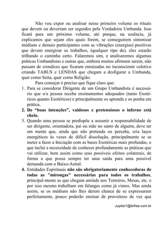Jupiter1@brfree.com.br
Não vou expor ou analisar nesse primeiro volume os rituais
que devem ou deveriam ser seguidos pela Verdadeira Umbanda. Isso
ficará para um próximo volume, até porque, na essência, já
explicamos que sejam eles quais forem, se conseguirem sintonizar
médiuns e demais participantes com as vibrações (energias) positivas
que devem energizar os trabalhos, (qualquer tipo de), eles estarão
trilhando o caminho certo. Falaremos sim, e analisaremos algumas
práticas Umbandistas e outras que, embora muitos afirmem serem, não
passam de crendices que ficaram enraizadas no inconsciente coletivo
criando TABUS e LENDAS que chegam a desfigurar a Umbanda,
quer como Seita, quer como Religião.
Para começar é preciso que fique claro que:
1. Para se considerar Dirigente de um Grupo Umbandista é necessá-
rio que o/a pessoa receba ensinamentos adequados (tanto Exoté-
ricos quanto Esotéricos) e principalmente os aprenda e os ponha em
prática.
2. De “boas intenções”, vaidosos e pretensiosos o inferno está
cheio.
3. Quando uma pessoa se predispõe a assumir a responsabilidade de
ser dirigente, orientadora, pai ou mãe no santo de alguém, deve ter
em mente que, ainda que não pretenda ou perceba, cria laços
energéticos às vezes de difícil dissolução, principalmente se se
meter a fazer a Iniciação com as bases Esotéricas mais profundas, o
que inclui a necessidade de conhecer profundamente as práticas que
vai utilizar, bem assim como seus possíveis efeitos colaterais, de
forma a que possa sempre ter uma saída para uma possível
demanda com o Baixo-Astral.
4. Entidades Espirituais não são obrigatoriamente conhecedoras de
todas as "mirongas" necessárias para todos os trabalhos,
principal-mente as que chegam amiúde nos Terreiros, Mesas, etc. e
por isso mesmo trabalham em falanges como já vimos. Mas ainda
assim, se os médiuns não lhes derem chance de se expressarem
perfeitamente, pouco poderão ensinar de proveitoso de vez que
 