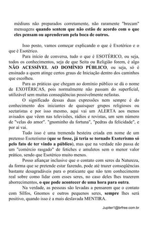 Jupiter1@brfree.com.br
médiuns não preparados corretamente, não raramente "brecam"
mensagens quando sentem que não estão de acordo com o que
eles pensam ou aprenderam pela boca de outros.
Isso posto, vamos começar explicando o que é Exotérico e o
que é Esotérico.
Para início de conversa, tudo o que é ESOTÉRICO, ou seja,
todos os conhecimentos, seja de que Seita ou Religião forem, é algo
NÃO ACESSÍVEL AO DOMÍNIO PÚBLICO, ou seja, só é
ensinado a quem atinge certos graus de Iniciação dentro dos caminhos
que escolheu.
Para as práticas que chegam ao domínio público se dá o nome
de EXOTËRICAS, pois normalmente não passam do superficial,
utilizável sem muitas conseqüências possivelmente nefastas.
O significado dessas duas expressões nem sempre é do
conhecimento dos iniciantes de quaisquer grupos religiosos ou
sectaristas e por isso mesmo, aqui vai um ALERTA aos menos
avisados que vêem nas televisões, rádios e revistas, um sem número
de "velas do amor". "gnominho da fortuna", "pedras da felicidade", e
por aí vai.
Tudo isso é uma tremenda besteira criada em nome de um
pretenso Esoterismo (que se fosse, já teria se tornado Exoterismo só
pelo fato de ter vindo a público), mas que na verdade não passa de
um "comércio rasgado" de fetiches e amuletos sem o menor valor
prático, sendo que Esotérico muito menos.
Posso afiançar inclusive que o contato com seres da Natureza,
da forma que se pretende estar fazendo, pode até trazer conseqüências
bastante desagradáveis para o praticante que não tem conhecimento
real sobre como lidar com esses seres, no caso deles lhes trazerem
aborrecimentos, o que pode acontecer de uma hora para outra.
Na verdade, as pessoas são levadas a pensarem que o contato
com Sílfos, Gnomos e outros pequenos seres, sempre lhes será
positivo, quando isso é a mais deslavada MENTIRA.
 
