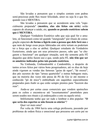 Jupiter1@brfree.com.br
São levadas a pensarem que o simples contato com pedras
semi-preciosas pode lhes trazer felicidade, amor ou seja lá o que for,
quando isso é MENTIRA.
São levadas a pensarem que se acenderem uma vela "espe-
cialmente preparada" (mentira, elas são feitas em série) serão
capazes de alcançar a saúde, etc, quando os pseudo esotéricos sabem
que é MENTIRA.
Qualquer Verdadeiro Esotérico sabe que seja qual for o amu-
leto, só funcionará como tal quando "energizado" por rituais de consa-
gração especiais de forma a ligá-lo com a pessoa que dele fará uso e
que nem de longe essas peças fabricadas em série teriam ou poderiam
ter a força que a elas se atribui. Qualquer estudante do Verdadeiro
Esoterismo, ainda que em seus primeiros passos, sabe que "se che-
garem a funcionar" em qualquer situação, será tão somente pela FÉ
daqueles que deles fazem uso e que, sendo pela FÉ, não têm que ser
os amuletos indicados pelos tais pseudo esotéricos.
Na Umbanda, Umbandomblé e Candomblés, a despeito de
tantos avisos feitos por vários bons pesquisadores, até os dias de hoje
ainda vigoram as vendas das famosas "guias de ogun", "de oxossi",
dos pós secretos do tipo "arrasa quarteirão" e outras bobagens mais,
que na maioria das vezes não passa de Pó de Giz (e até mesmo o
conhecido "pó de mico") embrulhado em saquinhos especialmente
preparados para iludir os que estão sempre prontos para "fazerem das
suas".
Anda-se por certas casas comerciais que vendem apetrechos
para os cultos e encontra-se até "assentamentos" prontinhos para
serem usados nos rituais e já endereçados a este ou aquele orixá.
Infelizmente tenho que ser rude e lembrar o dito popular: "O
que seria dos espertos se não fossem os otários"?
Quer ver mais uma?
Por volta de 1984 havia uma colega professora, passando por
problemas de ordem física e emocional que procurou um certo pai no
 