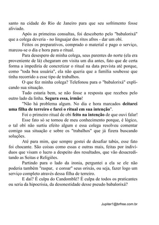 Jupiter1@brfree.com.br
santo na cidade do Rio de Janeiro para que seu sofrimento fosse
aliviado.
Após as primeiras consultas, foi descoberto pelo "babalorixá"
que a colega deveria - no linguajar dos ritos afros - dar um obí.
Feitos os preparativos, comprado o material e pago o serviço,
marcou-se o dia e hora para o ritual.
Para desespero de minha colega, seus parentes do norte (ela era
proveniente de lá) chegaram em visita um dia antes, fato que de certa
forma a impediria de concretizar o ritual na data prevista até porque,
como "toda boa usuária", ela não queria que a família soubesse que
tinha recorrido a esse tipo de trabalhos.
O que fez minha colega? Telefonou para o "babalorixá" expli-
cando sua situação.
Tudo estaria bem, se não fosse a resposta que recebeu pelo
outro lado da linha. Segura essa, irmão!
"Não há problema algum. No dia e hora marcados deitarei
uma filha de terreiro e farei o ritual em sua intenção".
Foi o primeiro ritual de obi feito na intenção de que ouvi falar!
Esse fato só se tornou de meu conhecimento porque, é lógico,
o tal obí não surtiu efeito algum e essa colega resolveu comentar
comigo sua situação e sobre os "trabalhos" que já fizera buscando
soluções.
Até para mim, que sempre gostei de desafiar tabús, esse fato
foi chocante. São coisas como essas e outras mais, feitas por indiví-
duos que visam o lucro a despeito dos resultados, que vão desacredi-
tando as Seitas e Religiões.
Partindo para o lado da ironia, perguntei a ela se ele não
poderia também "raspar, e coroar" seus orixás, ou seja, fazer logo um
serviço completo através dessa filha de terreiro.
E daí? É culpa do Candomblé? É culpa de todos os praticantes
ou seria da hipocrisia, da desonestidade desse pseudo babalorixá?
 