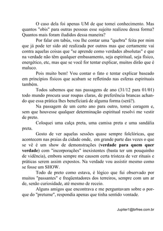 Jupiter1@brfree.com.br
O caso dela foi apenas UM de que tomei conhecimento. Mas
quantos "obis" para outras pessoas esse sujeito realizou dessa forma?
Quantos mais foram iludidos dessa maneira?
Por falar em tabús, vou lhe contar uma "quebra" feita por mim
que já pode ter sido até realizada por outros mas que certamente vai
contra aquelas coisas que "se aprende como verdades absolutas" e que
na verdade não têm qualquer embasamento, seja espiritual, seja físico,
energético, etc, mas que se você for tentar explicar, muitos dirão que é
maluco.
Pois muito bem! Vou contar o fato e tentar explicar baseado
em princípios físicos que acabam se refletindo nas esferas espirituais
também.
Todos sabemos que nas passagens de ano (31/12 para 01/01)
todo mundo procura usar roupas claras, de preferência brancas achan-
do que essa prática lhes beneficiará de alguma forma (será?).
Na passagem de um certo ano para outro, tomei coragem e,
sem que houvesse qualquer determinação espiritual resolvi me vestir
de preto.
Coloquei uma calça preta, uma camisa preta e uma sandália
preta.
Gosto de ver aquelas sessões quase sempre folclóricas, que
acontecem nas praias da cidade onde, em grande parte das vezes o que
se vê é um show de demonstrações (verdade para quem quer
verdade) com "incorporações" inexistentes (basta ter um pouquinho
de vidência), embora sempre me causem certa tristeza de ver rituais e
práticas serem assim expostos. Na verdade vou assistir mesmo como
se fosse um SHOW.
Todo de preto como estava, é lógico que fui observado por
muitos "passantes" e freqüentadores dos terreiros, sempre com um ar
de, senão curiosidade, até mesmo de receio.
Alguns amigos que encontrava e me perguntavam sobre o por-
que do "pretume", respondia apenas que tinha sentido vontade.
 