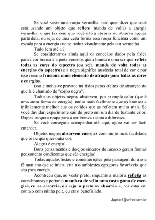 Jupiter1@brfree.com.br
Se você veste uma roupa vermelha, isso quer dizer que você
está usando um objeto que reflete (manda de volta) a energia
vermelha, o que faz com que você não a absorva ou absorva apenas
parte dela, ou seja, de uma certa forma essa roupa funciona como um
escudo para a energia que se traduz visualmente pela cor vermelha.
Tudo bem até aí?
Se considerarmos ainda aqui os conceitos dados pela física
para a cor branca e a preta veremos que a branca é uma cor que reflete
todas as cores do espectro (ou seja: manda de volta todas as
energias do espectro) e a negra significa ausência total de cor e por
isso mesmo funciona como elemento de atração para todas as cores
e energias.
Isso é inclusive provado na física pelos efeitos de absorção do
que lá é chamado de "corpo negro".
Todos os objetos negros absorvem, por exemplo calor (que é
uma outra forma de energia), muito mais facilmente que os brancos e
infinitamente melhor que os polidos que as refletem muito mais. Se
você duvidar, experimente sair de preto em um dia de bastante calor.
Depois troque a roupa para a cor branca e sinta a diferença.
Se você conseguiu acompanhar até aqui, agora vai ser fácil
entender.
Objetos negros absorvem energias com muito mais facilidade
que os de qualquer outra cor.
Alegria é energia!
Bons pensamentos e desejos sinceros de sucesso geram formas
pensamento condizentes que são energias!
Todas aquelas festas e comemorações pela passagem do ano e
fé num ano que se inicia, cria nos ambientes egrégoras favoráveis que
são pura energia.
Aconteceu que, ao vestir preto, enquanto a maioria refletia as
cores brancas e portanto mandava de volta uma vasta gama de ener-
gias, eu as absorvia, ou seja, o preto as absorvia e, por estar em
contato com minha pele, eu era o beneficiado.
 