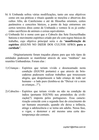 Jupiter1@brfree.com.br
b) A Umbanda sofreu várias modificações, tanto em seus objetivos
como em sua práticas e rituais quando se mesclou e absorveu dos
cultos Afro, do Catolicismo e até de filosofias orientais, certos
parâmetros e conceitos básicos, a ponto de hoje entrarmos em
certos terreiros ditos como de Umbanda e vermos lá os já conhe-
cidos sacrifícios de animais e coisas equivalentes.
c) Umbanda foi o nome com que o Caboclo das Sete Encruzilhadas
batizou o movimento espirítico criado por ele com regras básicas de
trabalho, cujo objetivo principal seria o da “manifestação de
espíritos (EGUNS NO DIZER DOS CULTOS AFRO) para a
caridade”.
Originariamente foram traçados planos para que três tipos de
entidades pudessem se manifestar através de seus “médiuns” nas
reuniões Umbandistas. Foram elas :
1) Crianças - Espíritos que teriam vivido e desencarnado nesta
condição (EGUNS portanto) e que através de brin-
cadeiras pudessem realizar trabalhos que trouxessem
alegria, que despertassem o lado criança de todo ser
humano - o lado puro (lembra-se do “Deixai vir a mim
as crianças...?”).
2) Caboclos - Espíritos que teriam vivido ou não na condição de
índios (portanto EGUNS) nos primórdios da civili-
zação(?) imposta pelos portugueses. Essa caracte-
rização coincide com a segunda fase do crescimento do
ser humano encarnado, quando ele deixa a infância,
atinge a adolescência e se torna um adulto. Nessa fase,
o vigor, o destemor e até mesmo uma certa des-
temperança são comuns.
 