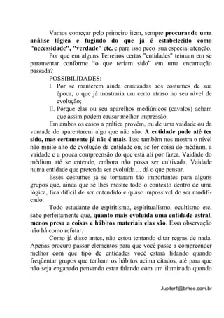 Jupiter1@brfree.com.br
Vamos começar pelo primeiro item, sempre procurando uma
análise lógica e fugindo do que já é estabelecido como
"necessidade", "verdade" etc. e para isso peço sua especial atenção.
Por que em alguns Terreiros certas "entidades" teimam em se
paramentar conforme “o que teriam sido” em uma encarnação
passada?
POSSIBILIDADES:
I. Por se manterem ainda enraizadas aos costumes de sua
época, o que já mostraria um certo atraso no seu nível de
evolução;
II. Porque elas ou seu aparelhos mediúnicos (cavalos) acham
que assim podem causar melhor impressão.
Em ambos os casos a prática provém, ou de uma vaidade ou da
vontade de aparentarem algo que não são. A entidade pode até ter
sido, mas certamente já não é mais. Isso também nos mostra o nível
não muito alto de evolução da entidade ou, se for coisa do médium, a
vaidade e a pouca compreensão do que está ali por fazer. Vaidade do
médium até se entende, embora não possa ser cultivada. Vaidade
numa entidade que pretenda ser evoluída ... dá o que pensar.
Esses costumes já se tornaram tão importantes para alguns
grupos que, ainda que se lhes mostre todo o contexto dentro de uma
lógica, fica difícil de ser entendido e quase impossível de ser modifi-
cado.
Todo estudante de espiritismo, espiritualismo, ocultismo etc,
sabe perfeitamente que, quanto mais evoluída uma entidade astral,
menos presa a coisas e hábitos materiais elas são. Essa observação
não há como refutar.
Como já disse antes, não estou tentando ditar regras de nada.
Apenas procuro passar elementos para que você passe a compreender
melhor com que tipo de entidades você estará lidando quando
freqüentar grupos que tenham os hábitos acima citados, até para que
não seja enganado pensando estar falando com um iluminado quando
 