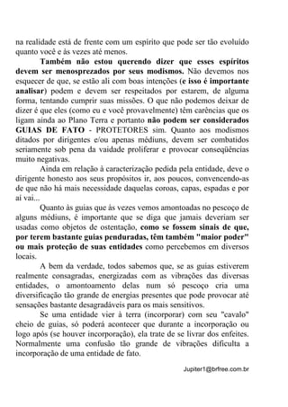 Jupiter1@brfree.com.br
na realidade está de frente com um espírito que pode ser tão evoluído
quanto você e às vezes até menos.
Também não estou querendo dizer que esses espíritos
devem ser menosprezados por seus modismos. Não devemos nos
esquecer de que, se estão ali com boas intenções (e isso é importante
analisar) podem e devem ser respeitados por estarem, de alguma
forma, tentando cumprir suas missões. O que não podemos deixar de
dizer é que eles (como eu e você provavelmente) têm carências que os
ligam ainda ao Plano Terra e portanto não podem ser considerados
GUIAS DE FATO - PROTETORES sim. Quanto aos modismos
ditados por dirigentes e/ou apenas médiuns, devem ser combatidos
seriamente sob pena da vaidade proliferar e provocar conseqüências
muito negativas.
Ainda em relação à caracterização pedida pela entidade, deve o
dirigente honesto aos seus propósitos ir, aos poucos, convencendo-as
de que não há mais necessidade daquelas coroas, capas, espadas e por
aí vai...
Quanto às guias que às vezes vemos amontoadas no pescoço de
alguns médiuns, é importante que se diga que jamais deveriam ser
usadas como objetos de ostentação, como se fossem sinais de que,
por terem bastante guias penduradas, têm também "maior poder"
ou mais proteção de suas entidades como percebemos em diversos
locais.
A bem da verdade, todos sabemos que, se as guias estiverem
realmente consagradas, energizadas com as vibrações das diversas
entidades, o amontoamento delas num só pescoço cria uma
diversificação tão grande de energias presentes que pode provocar até
sensações bastante desagradáveis para os mais sensitivos.
Se uma entidade vier à terra (incorporar) com seu "cavalo"
cheio de guias, só poderá acontecer que durante a incorporação ou
logo após (se houver incorporação), ela trate de se livrar dos enfeites.
Normalmente uma confusão tão grande de vibrações dificulta a
incorporação de uma entidade de fato.
 