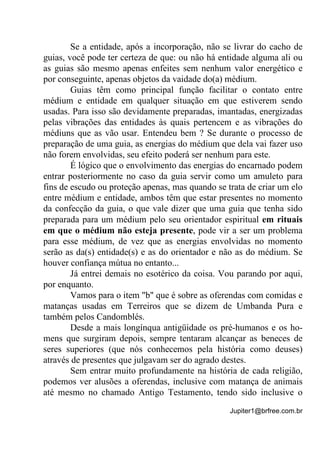 Jupiter1@brfree.com.br
Se a entidade, após a incorporação, não se livrar do cacho de
guias, você pode ter certeza de que: ou não há entidade alguma ali ou
as guias são mesmo apenas enfeites sem nenhum valor energético e
por conseguinte, apenas objetos da vaidade do(a) médium.
Guias têm como principal função facilitar o contato entre
médium e entidade em qualquer situação em que estiverem sendo
usadas. Para isso são devidamente preparadas, imantadas, energizadas
pelas vibrações das entidades às quais pertencem e as vibrações do
médiuns que as vão usar. Entendeu bem ? Se durante o processo de
preparação de uma guia, as energias do médium que dela vai fazer uso
não forem envolvidas, seu efeito poderá ser nenhum para este.
É lógico que o envolvimento das energias do encarnado podem
entrar posteriormente no caso da guia servir como um amuleto para
fins de escudo ou proteção apenas, mas quando se trata de criar um elo
entre médium e entidade, ambos têm que estar presentes no momento
da confecção da guia, o que vale dizer que uma guia que tenha sido
preparada para um médium pelo seu orientador espiritual em rituais
em que o médium não esteja presente, pode vir a ser um problema
para esse médium, de vez que as energias envolvidas no momento
serão as da(s) entidade(s) e as do orientador e não as do médium. Se
houver confiança mútua no entanto...
Já entrei demais no esotérico da coisa. Vou parando por aqui,
por enquanto.
Vamos para o item "b" que é sobre as oferendas com comidas e
matanças usadas em Terreiros que se dizem de Umbanda Pura e
também pelos Candomblés.
Desde a mais longínqua antigüidade os pré-humanos e os ho-
mens que surgiram depois, sempre tentaram alcançar as beneces de
seres superiores (que nós conhecemos pela história como deuses)
através de presentes que julgavam ser do agrado destes.
Sem entrar muito profundamente na história de cada religião,
podemos ver alusões a oferendas, inclusive com matança de animais
até mesmo no chamado Antigo Testamento, tendo sido inclusive o
 