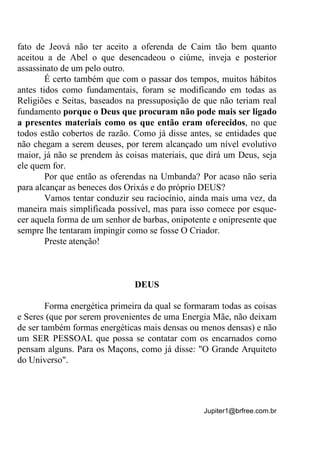 Jupiter1@brfree.com.br
fato de Jeová não ter aceito a oferenda de Caim tão bem quanto
aceitou a de Abel o que desencadeou o ciúme, inveja e posterior
assassinato de um pelo outro.
É certo também que com o passar dos tempos, muitos hábitos
antes tidos como fundamentais, foram se modificando em todas as
Religiões e Seitas, baseados na pressuposição de que não teriam real
fundamento porque o Deus que procuram não pode mais ser ligado
a presentes materiais como os que então eram oferecidos, no que
todos estão cobertos de razão. Como já disse antes, se entidades que
não chegam a serem deuses, por terem alcançado um nível evolutivo
maior, já não se prendem às coisas materiais, que dirá um Deus, seja
ele quem for.
Por que então as oferendas na Umbanda? Por acaso não seria
para alcançar as beneces dos Orixás e do próprio DEUS?
Vamos tentar conduzir seu raciocínio, ainda mais uma vez, da
maneira mais simplificada possível, mas para isso comece por esque-
cer aquela forma de um senhor de barbas, onipotente e onipresente que
sempre lhe tentaram impingir como se fosse O Criador.
Preste atenção!
DEUS
Forma energética primeira da qual se formaram todas as coisas
e Seres (que por serem provenientes de uma Energia Mãe, não deixam
de ser também formas energéticas mais densas ou menos densas) e não
um SER PESSOAL que possa se contatar com os encarnados como
pensam alguns. Para os Maçons, como já disse: "O Grande Arquiteto
do Universo".
 