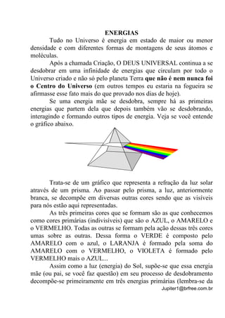Jupiter1@brfree.com.br
ENERGIAS
Tudo no Universo é energia em estado de maior ou menor
densidade e com diferentes formas de montagens de seus átomos e
moléculas.
Após a chamada Criação, O DEUS UNIVERSAL continua a se
desdobrar em uma infinidade de energias que circulam por todo o
Universo criado e não só pelo planeta Terra que não é nem nunca foi
o Centro do Universo (em outros tempos eu estaria na fogueira se
afirmasse esse fato mais do que provado nos dias de hoje).
Se uma energia mãe se desdobra, sempre há as primeiras
energias que partem dela que depois também vão se desdobrando,
interagindo e formando outros tipos de energia. Veja se você entende
o gráfico abaixo.
Trata-se de um gráfico que representa a refração da luz solar
através de um prisma. Ao passar pelo prisma, a luz, anteriormente
branca, se decompõe em diversas outras cores sendo que as visíveis
para nós estão aqui representadas.
As três primeiras cores que se formam são as que conhecemos
como cores primárias (indivisíveis) que são o AZUL, o AMARELO e
o VERMELHO. Todas as outras se formam pela ação dessas três cores
umas sobre as outras. Dessa forma o VERDE é composto pelo
AMARELO com o azul, o LARANJA é formado pela soma do
AMARELO com o VERMELHO, o VIOLETA é formado pelo
VERMELHO mais o AZUL...
Assim como a luz (energia) do Sol, supõe-se que essa energia
mãe (ou pai, se você faz questão) em seu processo de desdobramento
decompõe-se primeiramente em três energias primárias (lembra-se da
 