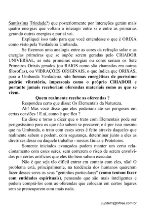 Jupiter1@brfree.com.br
Santíssima Trindade?) que posteriormente por interações geram mais
quatro energias que voltam a interagir entre si e entre as primárias
gerando outras energias e por aí vai.
Expliquei isso tudo para que você entendesse o que é ORIXÁ
como visto pela Verdadeira Umbanda.
Se fizermos uma analogia entre as cores da refração solar e as
energias primeiras que se supõe serem geradas pelo CRIADOR
UNIVERSAL, as sete primeiras energias ou cores seriam os Sete
Primeiros Orixás gerados (ou RAIOS como são chamados em outras
filosofias), ou VIBRAÇÕES ORIGINAIS, o que indica que ORIXÁS,
para a Umbanda Verdadeira, são formas energéticas de puríssimo
padrão vibratório, impessoais como o próprio CRIADOR e
portanto jamais receberiam oferendas materiais como as que se
vêem.
Quem realmente recebe as oferendas ?
Respondeu certo que disse: Os Elementais da Natureza.
Ah! Mas você disse que eles poderiam até ser perigosos em
certas ocasiões ! E aí, como é que fica ?
Eu disse e torno a dizer que o trato com Elementais pode ser
perigosíssimo para os que não sabem se precaver, e é por isso mesmo
que na Umbanda, o trato com esses seres é feito através daqueles que
realmente sabem e podem, com segurança, determinar junto a eles as
diretrizes desse ou daquele trabalho - nossos Guias e Protetores.
Somente iniciados avançados podem manter um certo rela-
cionamento com esses seres, sem correrem o risco de serem envolvi-
dos por certos artifícios que eles tão bem sabem executar.
Não é que seja tão difícil entrar em contato com eles, não! O
problema está, principalmente, na tendência dos humanos quererem
fazer desses seres os seus "geninhos particulares" (como tentam fazer
com entidades espirituais), pensando que são mais inteligentes e
podem comprá-los com as oferendas que colocam em certos lugares
sem se preocuparem com mais nada.
 