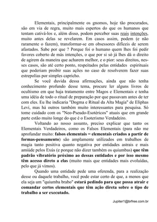 Jupiter1@brfree.com.br
Elementais, principalmente os gnomos, hoje tão procurados,
são em via de regra, muito mais espertos do que os humanos que
tentam cativá-los e, além disso, podem perceber suas reais intenções,
muito antes delas se revelarem. Em casos assim, podem (e não
raramente o fazem), transformar-se em obsessores difíceis de serem
afastados. Sabe por que ? Porque foi o humano quem lhes foi pedir
favores coberto de más intenções, o que por si só já lhes dá o direito
de agirem da maneira que acharem melhor, e o pior: seus direitos, nes-
ses casos, são até certo ponto, respeitados pelas entidades espirituais
que poderiam proibir suas ações no caso de resolverem fazer suas
estrepolias por simples capricho.
Se você duvida dessa afirmações, ainda que não tenha
conhecimento profundo desse tema, procure ler alguns livros de
ocultismo em que haja tratamento entre Magos e Elementais e tenha
uma idéia de todo o ritual de preparação por que passavam antes de ter
com eles. Eu lhe indicaria "Dogma e Ritual da Alta Magia" de Eliphas
Levi, mas há outros também muito interessantes para pesquisa. Só
tome cuidado com os "Neo-Pseudo-Esotéricos" atuais que em grande
parte estão muito longe do que é o Esoterismo Verdadeiro.
Voltando ao nosso assunto, preciso explicar que tanto os
Elementais Verdadeiros, como os Falsos Elementais (para não me
aprofundar muito: falsos elementais = elementais criados a partir de
formas-pensamento) são amplamente utilizados em trabalhos de
magia tanto positiva quanto negativa por entidades astrais e mais
amiúde pelos Exús (e porque não dizer também os quiumbas) que têm
padrão vibratório próximo ao dessas entidades e por isso mesmo
têm acesso direto a elas (muito mais que entidades mais evoluídas,
pelo que já vimos).
Quando uma entidade pede uma oferenda, para a realização
desse ou daquele trabalho, você pode estar certo de que, a menos que
ela seja um "quiumba brabo" estará pedindo para que possa atrair e
comandar certos elementais que têm ação direta sobre o tipo de
trabalho a ser executado.
 