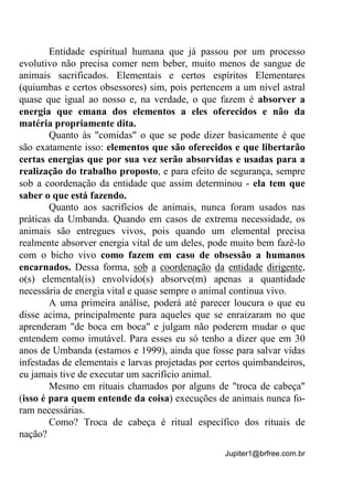 Jupiter1@brfree.com.br
Entidade espiritual humana que já passou por um processo
evolutivo não precisa comer nem beber, muito menos de sangue de
animais sacrificados. Elementais e certos espíritos Elementares
(quiumbas e certos obsessores) sim, pois pertencem a um nível astral
quase que igual ao nosso e, na verdade, o que fazem é absorver a
energia que emana dos elementos a eles oferecidos e não da
matéria propriamente dita.
Quanto às "comidas" o que se pode dizer basicamente é que
são exatamente isso: elementos que são oferecidos e que libertarão
certas energias que por sua vez serão absorvidas e usadas para a
realização do trabalho proposto, e para efeito de segurança, sempre
sob a coordenação da entidade que assim determinou - ela tem que
saber o que está fazendo.
Quanto aos sacrifícios de animais, nunca foram usados nas
práticas da Umbanda. Quando em casos de extrema necessidade, os
animais são entregues vivos, pois quando um elemental precisa
realmente absorver energia vital de um deles, pode muito bem fazê-lo
com o bicho vivo como fazem em caso de obsessão a humanos
encarnados. Dessa forma, sob a coordenação da entidade dirigente,
o(s) elemental(is) envolvido(s) absorve(m) apenas a quantidade
necessária de energia vital e quase sempre o animal continua vivo.
A uma primeira análise, poderá até parecer loucura o que eu
disse acima, principalmente para aqueles que se enraizaram no que
aprenderam "de boca em boca" e julgam não poderem mudar o que
entendem como imutável. Para esses eu só tenho a dizer que em 30
anos de Umbanda (estamos e 1999), ainda que fosse para salvar vidas
infestadas de elementais e larvas projetadas por certos quimbandeiros,
eu jamais tive de executar um sacrifício animal.
Mesmo em rituais chamados por alguns de "troca de cabeça"
(isso é para quem entende da coisa) execuções de animais nunca fo-
ram necessárias.
Como? Troca de cabeça é ritual específico dos rituais de
nação?
 