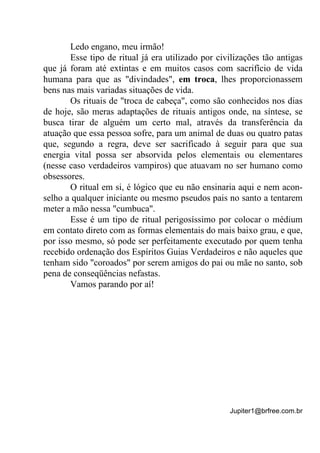 Jupiter1@brfree.com.br
Ledo engano, meu irmão!
Esse tipo de ritual já era utilizado por civilizações tão antigas
que já foram até extintas e em muitos casos com sacrifício de vida
humana para que as "divindades", em troca, lhes proporcionassem
bens nas mais variadas situações de vida.
Os rituais de "troca de cabeça", como são conhecidos nos dias
de hoje, são meras adaptações de rituais antigos onde, na síntese, se
busca tirar de alguém um certo mal, através da transferência da
atuação que essa pessoa sofre, para um animal de duas ou quatro patas
que, segundo a regra, deve ser sacrificado à seguir para que sua
energia vital possa ser absorvida pelos elementais ou elementares
(nesse caso verdadeiros vampiros) que atuavam no ser humano como
obsessores.
O ritual em si, é lógico que eu não ensinaria aqui e nem acon-
selho a qualquer iniciante ou mesmo pseudos pais no santo a tentarem
meter a mão nessa "cumbuca".
Esse é um tipo de ritual perigosíssimo por colocar o médium
em contato direto com as formas elementais do mais baixo grau, e que,
por isso mesmo, só pode ser perfeitamente executado por quem tenha
recebido ordenação dos Espíritos Guias Verdadeiros e não aqueles que
tenham sido "coroados" por serem amigos do pai ou mãe no santo, sob
pena de conseqüências nefastas.
Vamos parando por aí!
 