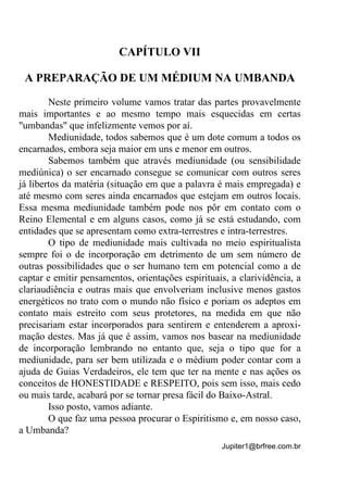 Jupiter1@brfree.com.br
CAPÍTULO VII
A PREPARAÇÃO DE UM MÉDIUM NA UMBANDA
Neste primeiro volume vamos tratar das partes provavelmente
mais importantes e ao mesmo tempo mais esquecidas em certas
"umbandas" que infelizmente vemos por aí.
Mediunidade, todos sabemos que é um dote comum a todos os
encarnados, embora seja maior em uns e menor em outros.
Sabemos também que através mediunidade (ou sensibilidade
mediúnica) o ser encarnado consegue se comunicar com outros seres
já libertos da matéria (situação em que a palavra é mais empregada) e
até mesmo com seres ainda encarnados que estejam em outros locais.
Essa mesma mediunidade também pode nos pôr em contato com o
Reino Elemental e em alguns casos, como já se está estudando, com
entidades que se apresentam como extra-terrestres e intra-terrestres.
O tipo de mediunidade mais cultivada no meio espiritualista
sempre foi o de incorporação em detrimento de um sem número de
outras possibilidades que o ser humano tem em potencial como a de
captar e emitir pensamentos, orientações espirituais, a clarividência, a
clariaudiência e outras mais que envolveriam inclusive menos gastos
energéticos no trato com o mundo não físico e poriam os adeptos em
contato mais estreito com seus protetores, na medida em que não
precisariam estar incorporados para sentirem e entenderem a aproxi-
mação destes. Mas já que é assim, vamos nos basear na mediunidade
de incorporação lembrando no entanto que, seja o tipo que for a
mediunidade, para ser bem utilizada e o médium poder contar com a
ajuda de Guias Verdadeiros, ele tem que ter na mente e nas ações os
conceitos de HONESTIDADE e RESPEITO, pois sem isso, mais cedo
ou mais tarde, acabará por se tornar presa fácil do Baixo-Astral.
Isso posto, vamos adiante.
O que faz uma pessoa procurar o Espiritismo e, em nosso caso,
a Umbanda?
 