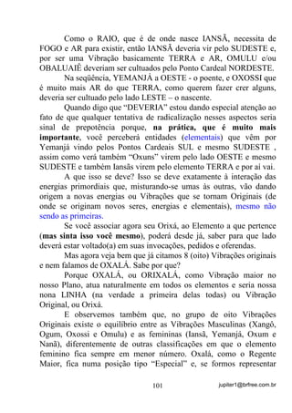 jupiter1@brfree.com.br101
Como o RAIO, que é de onde nasce IANSÃ, necessita de
FOGO e AR para existir, então IANSÃ deveria vir pelo SUDESTE e,
por ser uma Vibração basicamente TERRA e AR, OMULU e/ou
OBALUAIÊ deveriam ser cultuados pelo Ponto Cardeal NORDESTE.
Na seqüência, YEMANJÁ a OESTE - o poente, e OXOSSI que
é muito mais AR do que TERRA, como querem fazer crer alguns,
deveria ser cultuado pelo lado LESTE – o nascente.
Quando digo que “DEVERIA” estou dando especial atenção ao
fato de que qualquer tentativa de radicalização nesses aspectos seria
sinal de prepotência porque, na prática, que é muito mais
importante, você perceberá entidades (elementais) que vêm por
Yemanjá vindo pelos Pontos Cardeais SUL e mesmo SUDESTE ,
assim como verá também “Oxuns” virem pelo lado OESTE e mesmo
SUDESTE e também Iansãs virem pelo elemento TERRA e por aí vai.
A que isso se deve? Isso se deve exatamente à interação das
energias primordiais que, misturando-se umas às outras, vão dando
origem a novas energias ou Vibrações que se tornam Originais (de
onde se originam novos seres, energias e elementais), mesmo não
sendo as primeiras.
Se você associar agora seu Orixá, ao Elemento a que pertence
(mas sinta isso você mesmo), poderá desde já, saber para que lado
deverá estar voltado(a) em suas invocações, pedidos e oferendas.
Mas agora veja bem que já citamos 8 (oito) Vibrações originais
e nem falamos de OXALÁ. Sabe por que?
Porque OXALÁ, ou ORIXALÁ, como Vibração maior no
nosso Plano, atua naturalmente em todos os elementos e seria nossa
nona LINHA (na verdade a primeira delas todas) ou Vibração
Original, ou Orixá.
E observemos também que, no grupo de oito Vibrações
Originais existe o equilíbrio entre as Vibrações Masculinas (Xangô,
Ogum, Oxossi e Omulu) e as femininas (Iansã, Yemanjá, Oxum e
Nanã), diferentemente de outras classificações em que o elemento
feminino fica sempre em menor número. Oxalá, como o Regente
Maior, fica numa posição tipo “Especial” e, se formos representar
 
